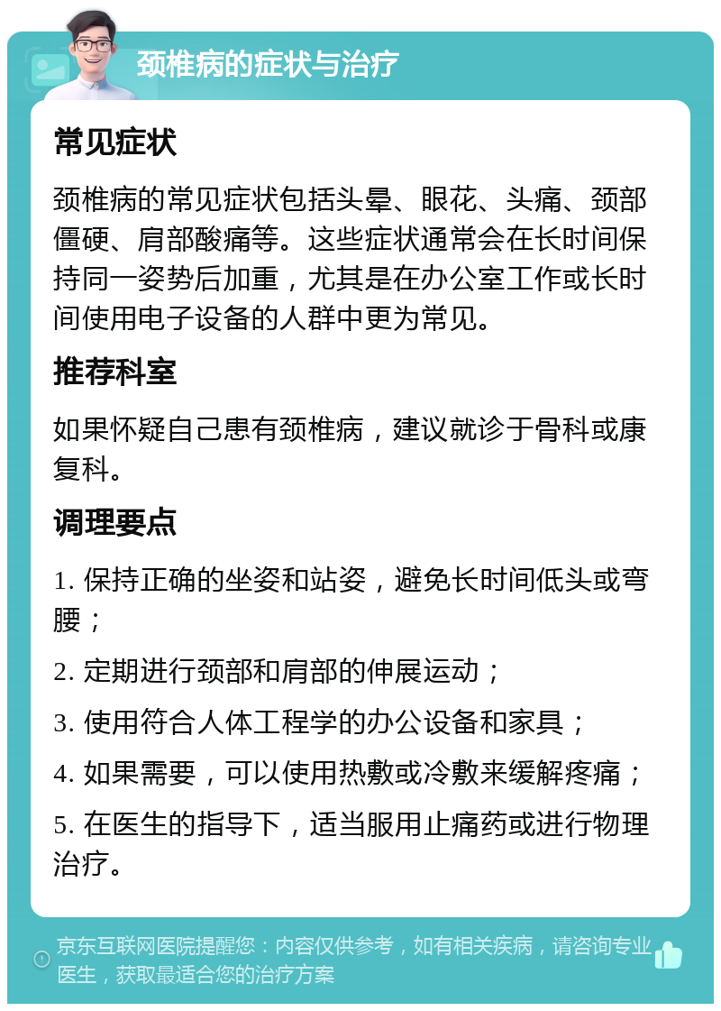 颈椎病的症状与治疗 常见症状 颈椎病的常见症状包括头晕、眼花、头痛、颈部僵硬、肩部酸痛等。这些症状通常会在长时间保持同一姿势后加重，尤其是在办公室工作或长时间使用电子设备的人群中更为常见。 推荐科室 如果怀疑自己患有颈椎病，建议就诊于骨科或康复科。 调理要点 1. 保持正确的坐姿和站姿，避免长时间低头或弯腰； 2. 定期进行颈部和肩部的伸展运动； 3. 使用符合人体工程学的办公设备和家具； 4. 如果需要，可以使用热敷或冷敷来缓解疼痛； 5. 在医生的指导下，适当服用止痛药或进行物理治疗。