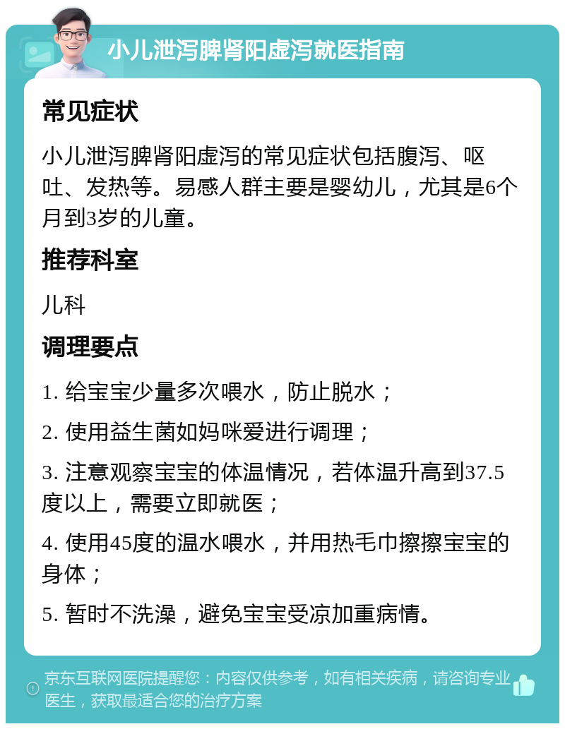 小儿泄泻脾肾阳虚泻就医指南 常见症状 小儿泄泻脾肾阳虚泻的常见症状包括腹泻、呕吐、发热等。易感人群主要是婴幼儿，尤其是6个月到3岁的儿童。 推荐科室 儿科 调理要点 1. 给宝宝少量多次喂水，防止脱水； 2. 使用益生菌如妈咪爱进行调理； 3. 注意观察宝宝的体温情况，若体温升高到37.5度以上，需要立即就医； 4. 使用45度的温水喂水，并用热毛巾擦擦宝宝的身体； 5. 暂时不洗澡，避免宝宝受凉加重病情。