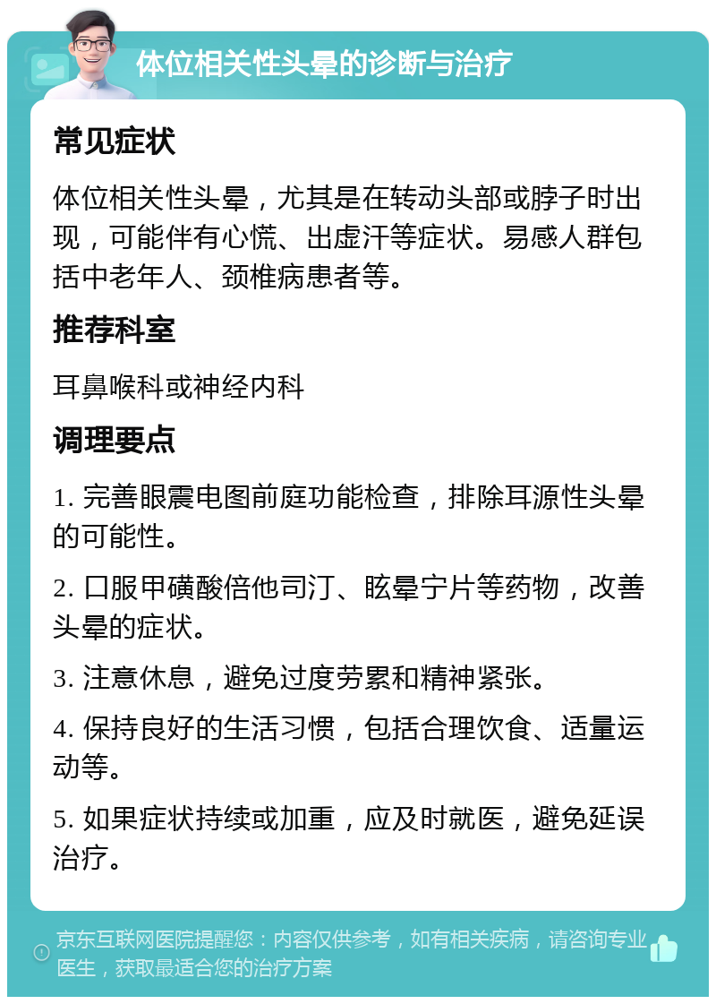 体位相关性头晕的诊断与治疗 常见症状 体位相关性头晕，尤其是在转动头部或脖子时出现，可能伴有心慌、出虚汗等症状。易感人群包括中老年人、颈椎病患者等。 推荐科室 耳鼻喉科或神经内科 调理要点 1. 完善眼震电图前庭功能检查，排除耳源性头晕的可能性。 2. 口服甲磺酸倍他司汀、眩晕宁片等药物，改善头晕的症状。 3. 注意休息，避免过度劳累和精神紧张。 4. 保持良好的生活习惯，包括合理饮食、适量运动等。 5. 如果症状持续或加重，应及时就医，避免延误治疗。