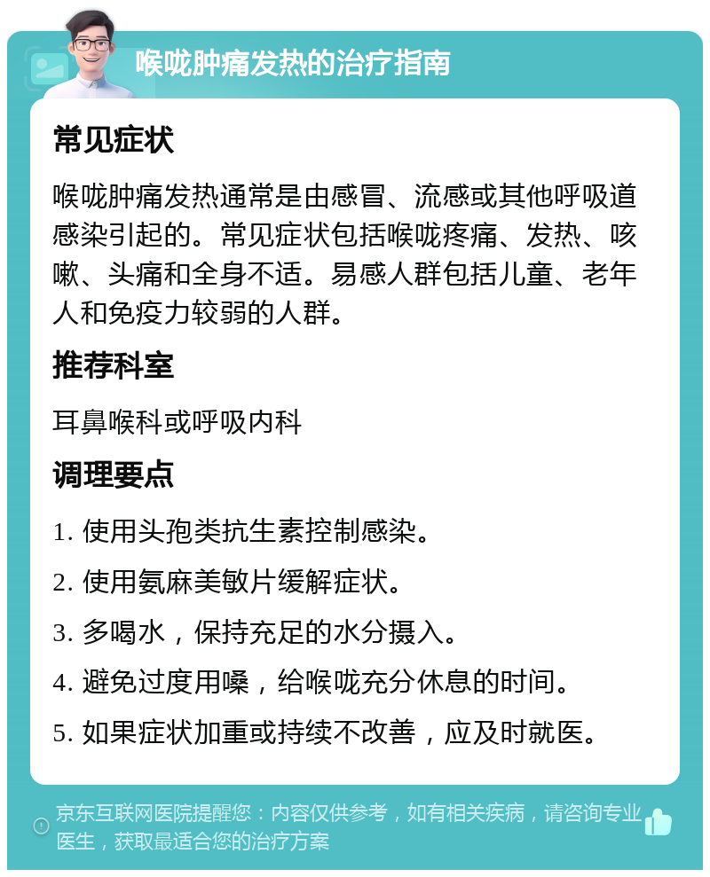 喉咙肿痛发热的治疗指南 常见症状 喉咙肿痛发热通常是由感冒、流感或其他呼吸道感染引起的。常见症状包括喉咙疼痛、发热、咳嗽、头痛和全身不适。易感人群包括儿童、老年人和免疫力较弱的人群。 推荐科室 耳鼻喉科或呼吸内科 调理要点 1. 使用头孢类抗生素控制感染。 2. 使用氨麻美敏片缓解症状。 3. 多喝水，保持充足的水分摄入。 4. 避免过度用嗓，给喉咙充分休息的时间。 5. 如果症状加重或持续不改善，应及时就医。