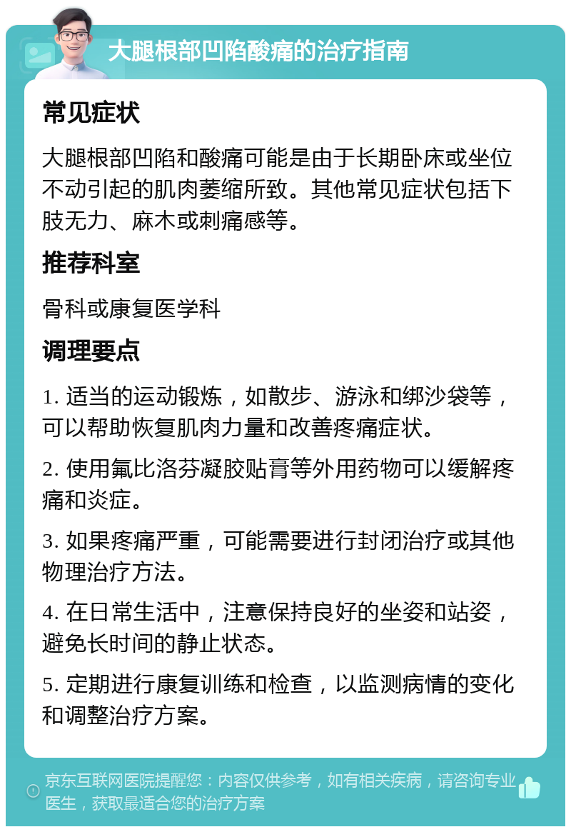 大腿根部凹陷酸痛的治疗指南 常见症状 大腿根部凹陷和酸痛可能是由于长期卧床或坐位不动引起的肌肉萎缩所致。其他常见症状包括下肢无力、麻木或刺痛感等。 推荐科室 骨科或康复医学科 调理要点 1. 适当的运动锻炼，如散步、游泳和绑沙袋等，可以帮助恢复肌肉力量和改善疼痛症状。 2. 使用氟比洛芬凝胶贴膏等外用药物可以缓解疼痛和炎症。 3. 如果疼痛严重，可能需要进行封闭治疗或其他物理治疗方法。 4. 在日常生活中，注意保持良好的坐姿和站姿，避免长时间的静止状态。 5. 定期进行康复训练和检查，以监测病情的变化和调整治疗方案。