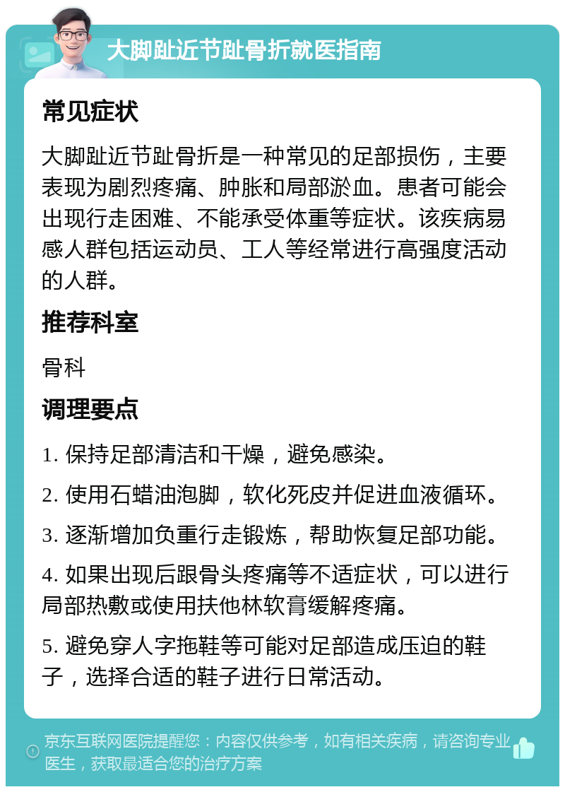 大脚趾近节趾骨折就医指南 常见症状 大脚趾近节趾骨折是一种常见的足部损伤，主要表现为剧烈疼痛、肿胀和局部淤血。患者可能会出现行走困难、不能承受体重等症状。该疾病易感人群包括运动员、工人等经常进行高强度活动的人群。 推荐科室 骨科 调理要点 1. 保持足部清洁和干燥，避免感染。 2. 使用石蜡油泡脚，软化死皮并促进血液循环。 3. 逐渐增加负重行走锻炼，帮助恢复足部功能。 4. 如果出现后跟骨头疼痛等不适症状，可以进行局部热敷或使用扶他林软膏缓解疼痛。 5. 避免穿人字拖鞋等可能对足部造成压迫的鞋子，选择合适的鞋子进行日常活动。