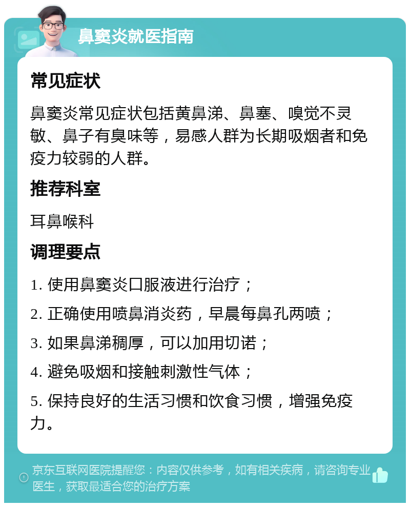 鼻窦炎就医指南 常见症状 鼻窦炎常见症状包括黄鼻涕、鼻塞、嗅觉不灵敏、鼻子有臭味等，易感人群为长期吸烟者和免疫力较弱的人群。 推荐科室 耳鼻喉科 调理要点 1. 使用鼻窦炎口服液进行治疗； 2. 正确使用喷鼻消炎药，早晨每鼻孔两喷； 3. 如果鼻涕稠厚，可以加用切诺； 4. 避免吸烟和接触刺激性气体； 5. 保持良好的生活习惯和饮食习惯，增强免疫力。