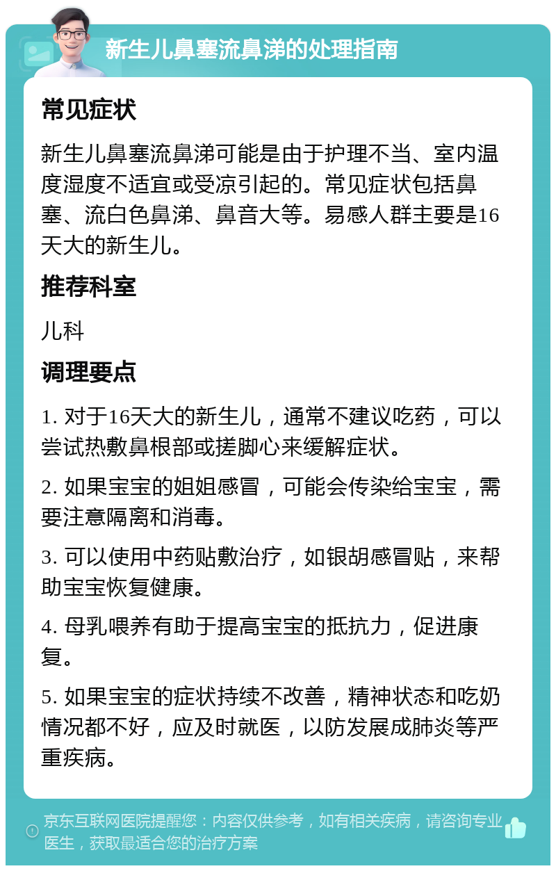 新生儿鼻塞流鼻涕的处理指南 常见症状 新生儿鼻塞流鼻涕可能是由于护理不当、室内温度湿度不适宜或受凉引起的。常见症状包括鼻塞、流白色鼻涕、鼻音大等。易感人群主要是16天大的新生儿。 推荐科室 儿科 调理要点 1. 对于16天大的新生儿，通常不建议吃药，可以尝试热敷鼻根部或搓脚心来缓解症状。 2. 如果宝宝的姐姐感冒，可能会传染给宝宝，需要注意隔离和消毒。 3. 可以使用中药贴敷治疗，如银胡感冒贴，来帮助宝宝恢复健康。 4. 母乳喂养有助于提高宝宝的抵抗力，促进康复。 5. 如果宝宝的症状持续不改善，精神状态和吃奶情况都不好，应及时就医，以防发展成肺炎等严重疾病。