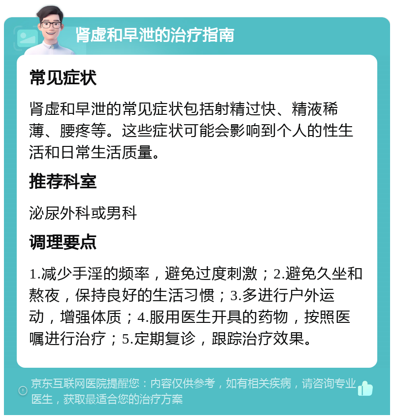 肾虚和早泄的治疗指南 常见症状 肾虚和早泄的常见症状包括射精过快、精液稀薄、腰疼等。这些症状可能会影响到个人的性生活和日常生活质量。 推荐科室 泌尿外科或男科 调理要点 1.减少手淫的频率，避免过度刺激；2.避免久坐和熬夜，保持良好的生活习惯；3.多进行户外运动，增强体质；4.服用医生开具的药物，按照医嘱进行治疗；5.定期复诊，跟踪治疗效果。