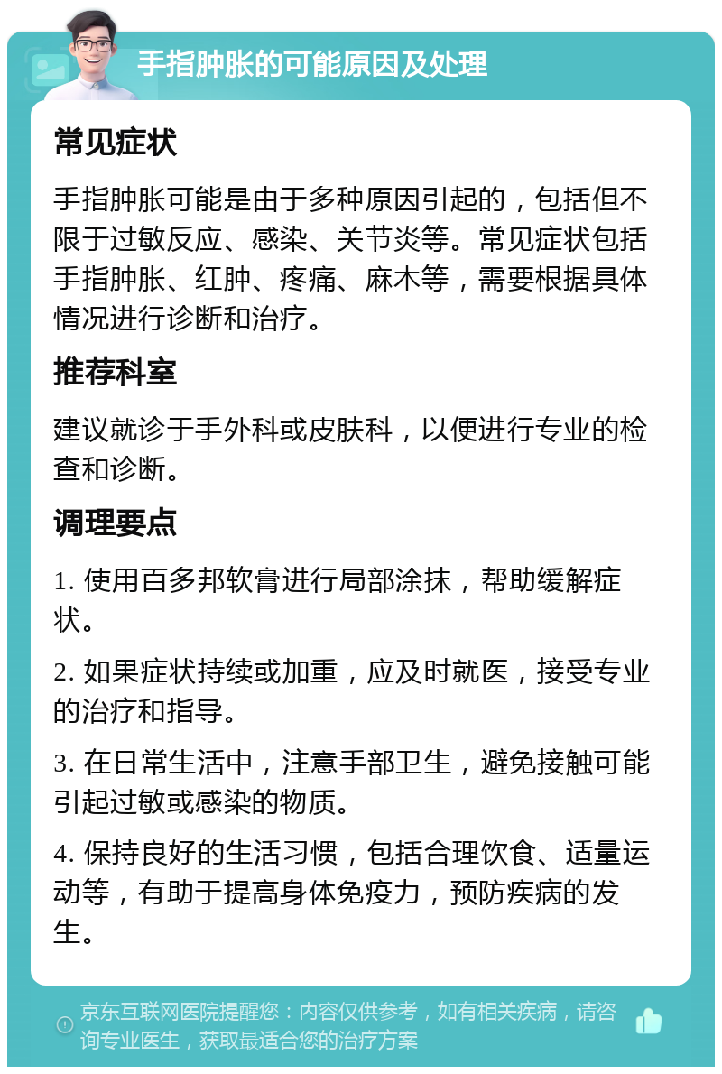 手指肿胀的可能原因及处理 常见症状 手指肿胀可能是由于多种原因引起的，包括但不限于过敏反应、感染、关节炎等。常见症状包括手指肿胀、红肿、疼痛、麻木等，需要根据具体情况进行诊断和治疗。 推荐科室 建议就诊于手外科或皮肤科，以便进行专业的检查和诊断。 调理要点 1. 使用百多邦软膏进行局部涂抹，帮助缓解症状。 2. 如果症状持续或加重，应及时就医，接受专业的治疗和指导。 3. 在日常生活中，注意手部卫生，避免接触可能引起过敏或感染的物质。 4. 保持良好的生活习惯，包括合理饮食、适量运动等，有助于提高身体免疫力，预防疾病的发生。