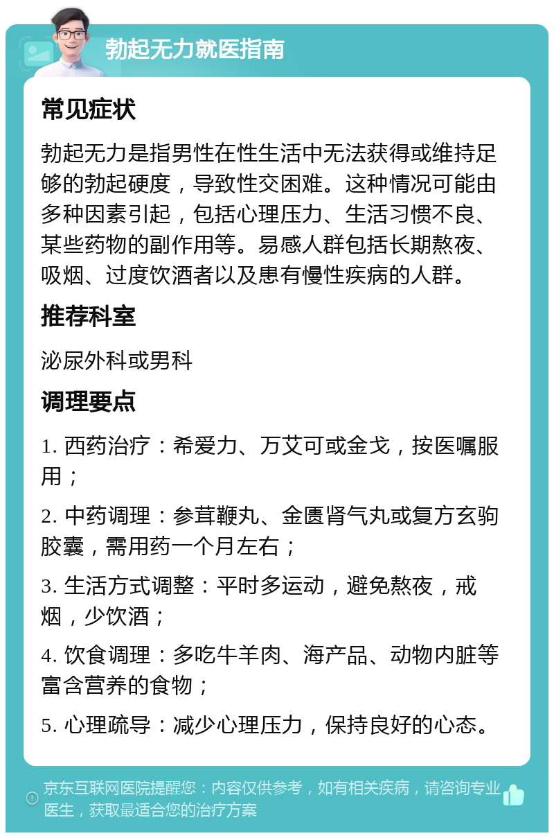 勃起无力就医指南 常见症状 勃起无力是指男性在性生活中无法获得或维持足够的勃起硬度，导致性交困难。这种情况可能由多种因素引起，包括心理压力、生活习惯不良、某些药物的副作用等。易感人群包括长期熬夜、吸烟、过度饮酒者以及患有慢性疾病的人群。 推荐科室 泌尿外科或男科 调理要点 1. 西药治疗：希爱力、万艾可或金戈，按医嘱服用； 2. 中药调理：参茸鞭丸、金匮肾气丸或复方玄驹胶囊，需用药一个月左右； 3. 生活方式调整：平时多运动，避免熬夜，戒烟，少饮酒； 4. 饮食调理：多吃牛羊肉、海产品、动物内脏等富含营养的食物； 5. 心理疏导：减少心理压力，保持良好的心态。