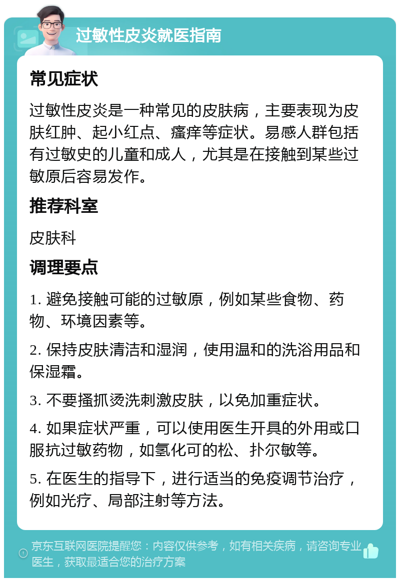 过敏性皮炎就医指南 常见症状 过敏性皮炎是一种常见的皮肤病，主要表现为皮肤红肿、起小红点、瘙痒等症状。易感人群包括有过敏史的儿童和成人，尤其是在接触到某些过敏原后容易发作。 推荐科室 皮肤科 调理要点 1. 避免接触可能的过敏原，例如某些食物、药物、环境因素等。 2. 保持皮肤清洁和湿润，使用温和的洗浴用品和保湿霜。 3. 不要搔抓烫洗刺激皮肤，以免加重症状。 4. 如果症状严重，可以使用医生开具的外用或口服抗过敏药物，如氢化可的松、扑尔敏等。 5. 在医生的指导下，进行适当的免疫调节治疗，例如光疗、局部注射等方法。