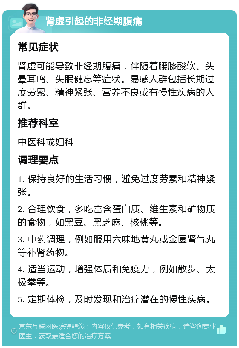 肾虚引起的非经期腹痛 常见症状 肾虚可能导致非经期腹痛，伴随着腰膝酸软、头晕耳鸣、失眠健忘等症状。易感人群包括长期过度劳累、精神紧张、营养不良或有慢性疾病的人群。 推荐科室 中医科或妇科 调理要点 1. 保持良好的生活习惯，避免过度劳累和精神紧张。 2. 合理饮食，多吃富含蛋白质、维生素和矿物质的食物，如黑豆、黑芝麻、核桃等。 3. 中药调理，例如服用六味地黄丸或金匮肾气丸等补肾药物。 4. 适当运动，增强体质和免疫力，例如散步、太极拳等。 5. 定期体检，及时发现和治疗潜在的慢性疾病。