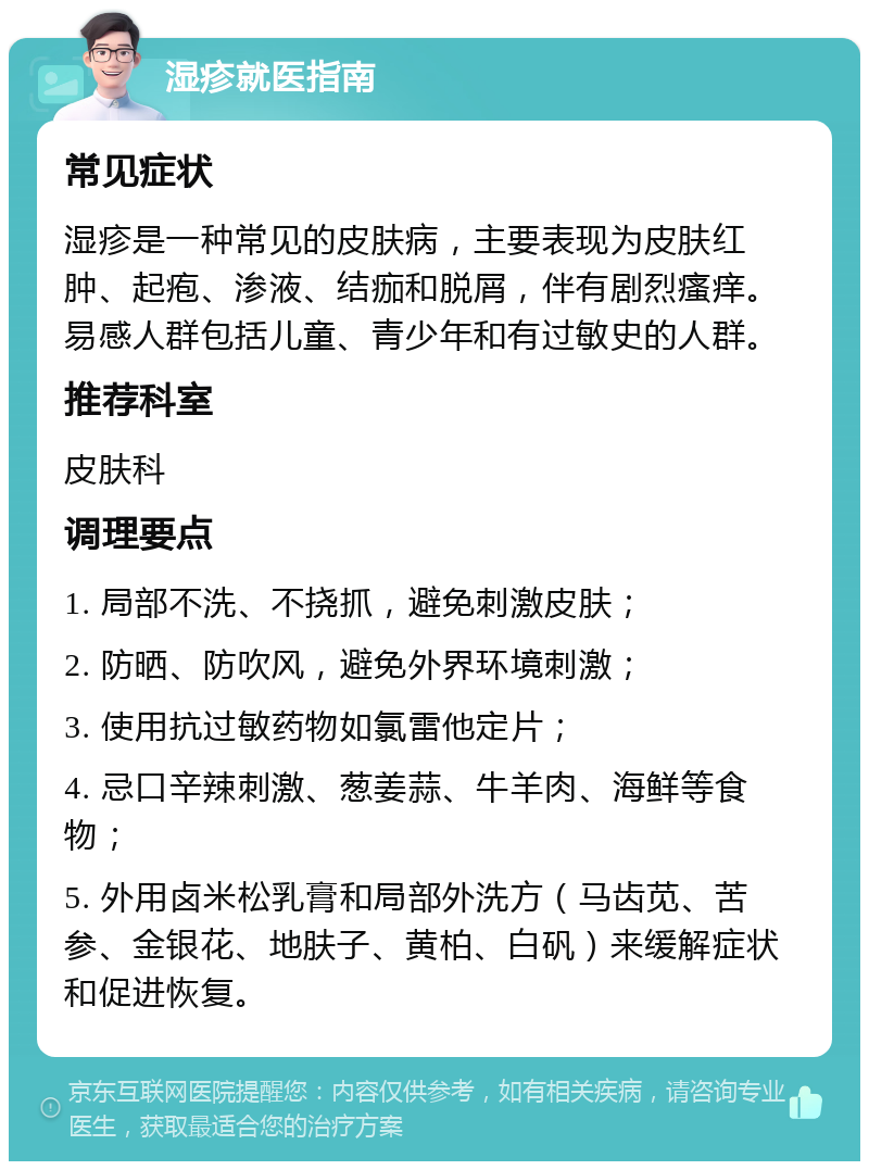 湿疹就医指南 常见症状 湿疹是一种常见的皮肤病，主要表现为皮肤红肿、起疱、渗液、结痂和脱屑，伴有剧烈瘙痒。易感人群包括儿童、青少年和有过敏史的人群。 推荐科室 皮肤科 调理要点 1. 局部不洗、不挠抓，避免刺激皮肤； 2. 防晒、防吹风，避免外界环境刺激； 3. 使用抗过敏药物如氯雷他定片； 4. 忌口辛辣刺激、葱姜蒜、牛羊肉、海鲜等食物； 5. 外用卤米松乳膏和局部外洗方（马齿苋、苦参、金银花、地肤子、黄柏、白矾）来缓解症状和促进恢复。