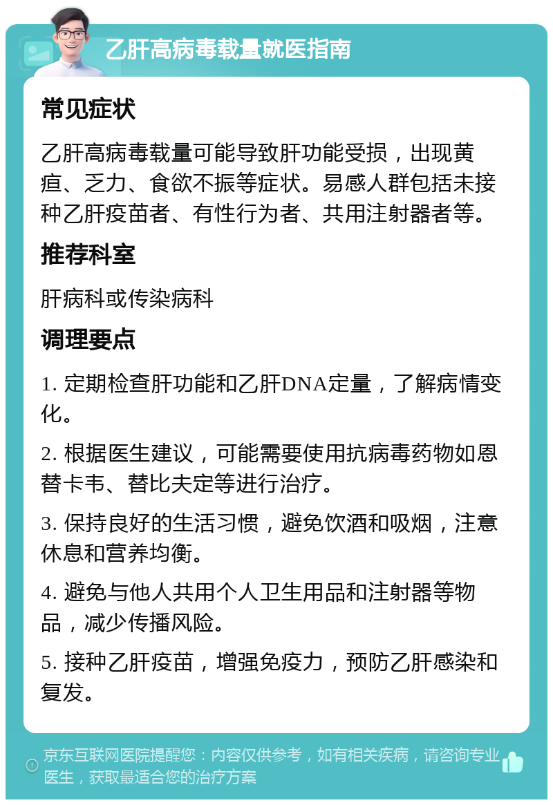 乙肝高病毒载量就医指南 常见症状 乙肝高病毒载量可能导致肝功能受损，出现黄疸、乏力、食欲不振等症状。易感人群包括未接种乙肝疫苗者、有性行为者、共用注射器者等。 推荐科室 肝病科或传染病科 调理要点 1. 定期检查肝功能和乙肝DNA定量，了解病情变化。 2. 根据医生建议，可能需要使用抗病毒药物如恩替卡韦、替比夫定等进行治疗。 3. 保持良好的生活习惯，避免饮酒和吸烟，注意休息和营养均衡。 4. 避免与他人共用个人卫生用品和注射器等物品，减少传播风险。 5. 接种乙肝疫苗，增强免疫力，预防乙肝感染和复发。