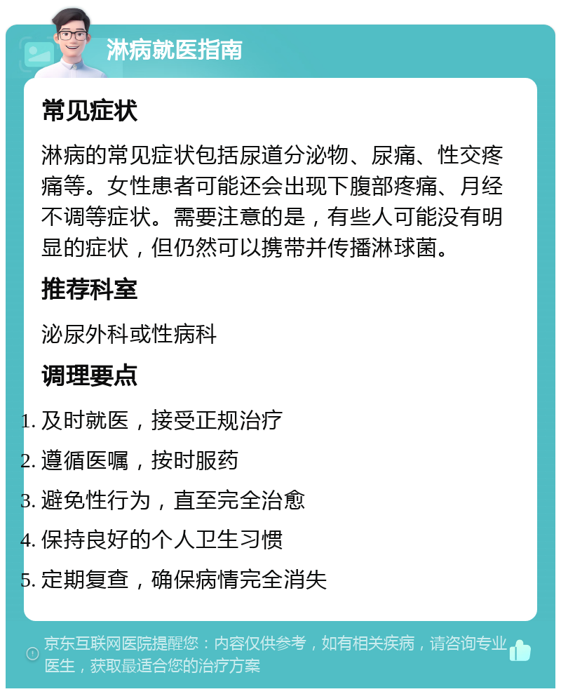 淋病就医指南 常见症状 淋病的常见症状包括尿道分泌物、尿痛、性交疼痛等。女性患者可能还会出现下腹部疼痛、月经不调等症状。需要注意的是，有些人可能没有明显的症状，但仍然可以携带并传播淋球菌。 推荐科室 泌尿外科或性病科 调理要点 及时就医，接受正规治疗 遵循医嘱，按时服药 避免性行为，直至完全治愈 保持良好的个人卫生习惯 定期复查，确保病情完全消失