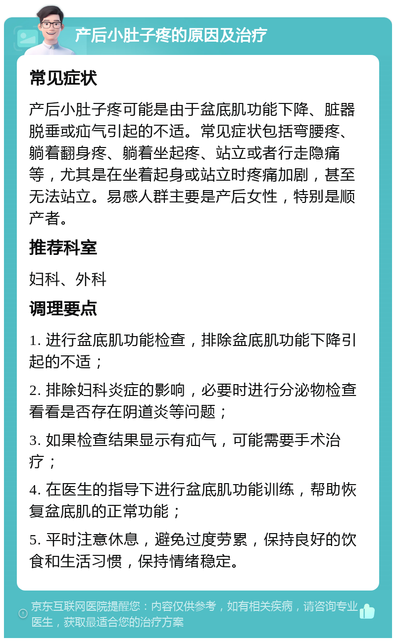 产后小肚子疼的原因及治疗 常见症状 产后小肚子疼可能是由于盆底肌功能下降、脏器脱垂或疝气引起的不适。常见症状包括弯腰疼、躺着翻身疼、躺着坐起疼、站立或者行走隐痛等，尤其是在坐着起身或站立时疼痛加剧，甚至无法站立。易感人群主要是产后女性，特别是顺产者。 推荐科室 妇科、外科 调理要点 1. 进行盆底肌功能检查，排除盆底肌功能下降引起的不适； 2. 排除妇科炎症的影响，必要时进行分泌物检查看看是否存在阴道炎等问题； 3. 如果检查结果显示有疝气，可能需要手术治疗； 4. 在医生的指导下进行盆底肌功能训练，帮助恢复盆底肌的正常功能； 5. 平时注意休息，避免过度劳累，保持良好的饮食和生活习惯，保持情绪稳定。