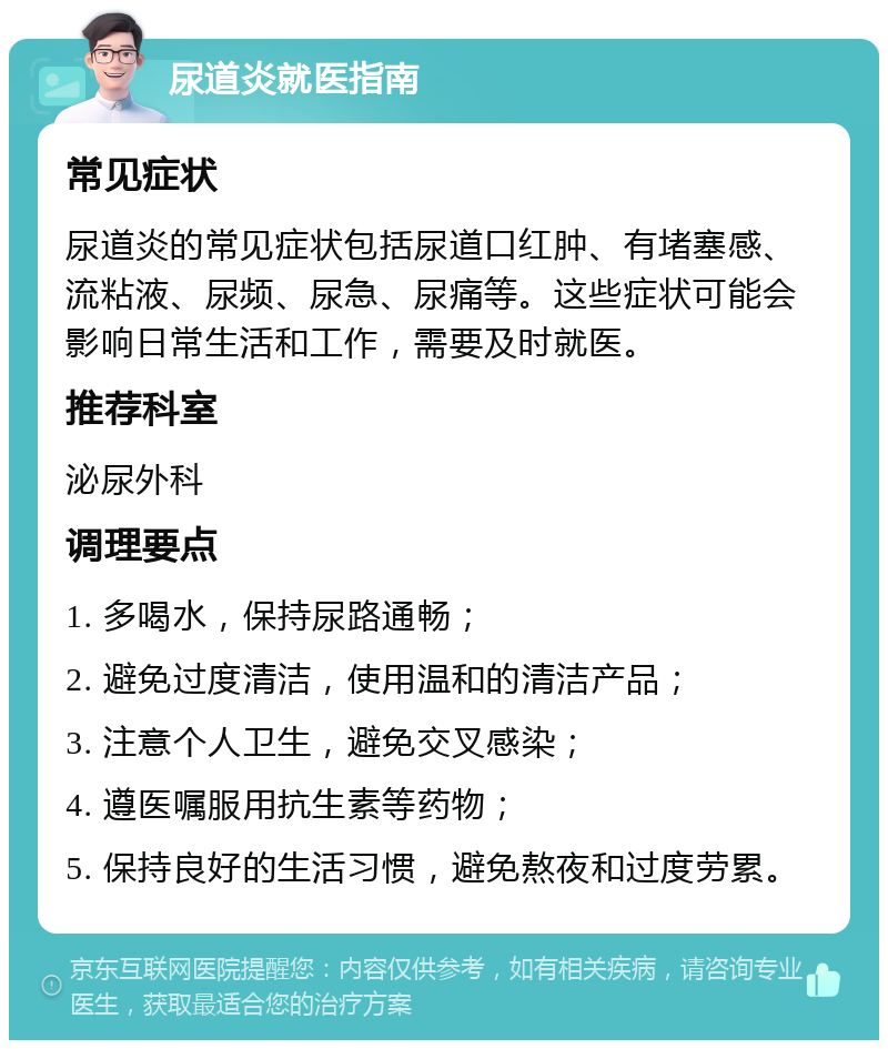 尿道炎就医指南 常见症状 尿道炎的常见症状包括尿道口红肿、有堵塞感、流粘液、尿频、尿急、尿痛等。这些症状可能会影响日常生活和工作，需要及时就医。 推荐科室 泌尿外科 调理要点 1. 多喝水，保持尿路通畅； 2. 避免过度清洁，使用温和的清洁产品； 3. 注意个人卫生，避免交叉感染； 4. 遵医嘱服用抗生素等药物； 5. 保持良好的生活习惯，避免熬夜和过度劳累。