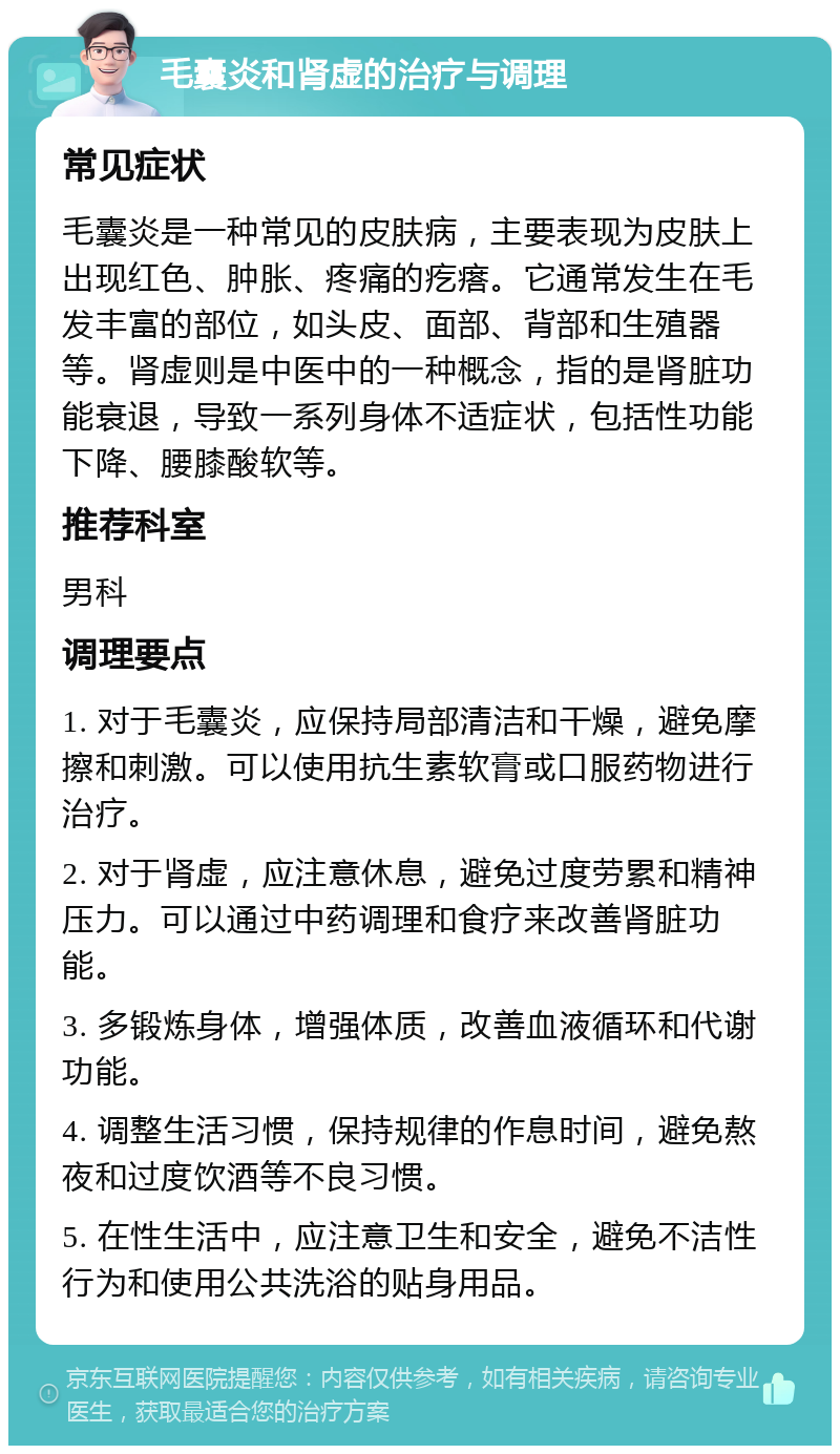 毛囊炎和肾虚的治疗与调理 常见症状 毛囊炎是一种常见的皮肤病，主要表现为皮肤上出现红色、肿胀、疼痛的疙瘩。它通常发生在毛发丰富的部位，如头皮、面部、背部和生殖器等。肾虚则是中医中的一种概念，指的是肾脏功能衰退，导致一系列身体不适症状，包括性功能下降、腰膝酸软等。 推荐科室 男科 调理要点 1. 对于毛囊炎，应保持局部清洁和干燥，避免摩擦和刺激。可以使用抗生素软膏或口服药物进行治疗。 2. 对于肾虚，应注意休息，避免过度劳累和精神压力。可以通过中药调理和食疗来改善肾脏功能。 3. 多锻炼身体，增强体质，改善血液循环和代谢功能。 4. 调整生活习惯，保持规律的作息时间，避免熬夜和过度饮酒等不良习惯。 5. 在性生活中，应注意卫生和安全，避免不洁性行为和使用公共洗浴的贴身用品。