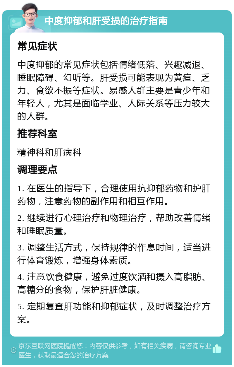 中度抑郁和肝受损的治疗指南 常见症状 中度抑郁的常见症状包括情绪低落、兴趣减退、睡眠障碍、幻听等。肝受损可能表现为黄疸、乏力、食欲不振等症状。易感人群主要是青少年和年轻人，尤其是面临学业、人际关系等压力较大的人群。 推荐科室 精神科和肝病科 调理要点 1. 在医生的指导下，合理使用抗抑郁药物和护肝药物，注意药物的副作用和相互作用。 2. 继续进行心理治疗和物理治疗，帮助改善情绪和睡眠质量。 3. 调整生活方式，保持规律的作息时间，适当进行体育锻炼，增强身体素质。 4. 注意饮食健康，避免过度饮酒和摄入高脂肪、高糖分的食物，保护肝脏健康。 5. 定期复查肝功能和抑郁症状，及时调整治疗方案。