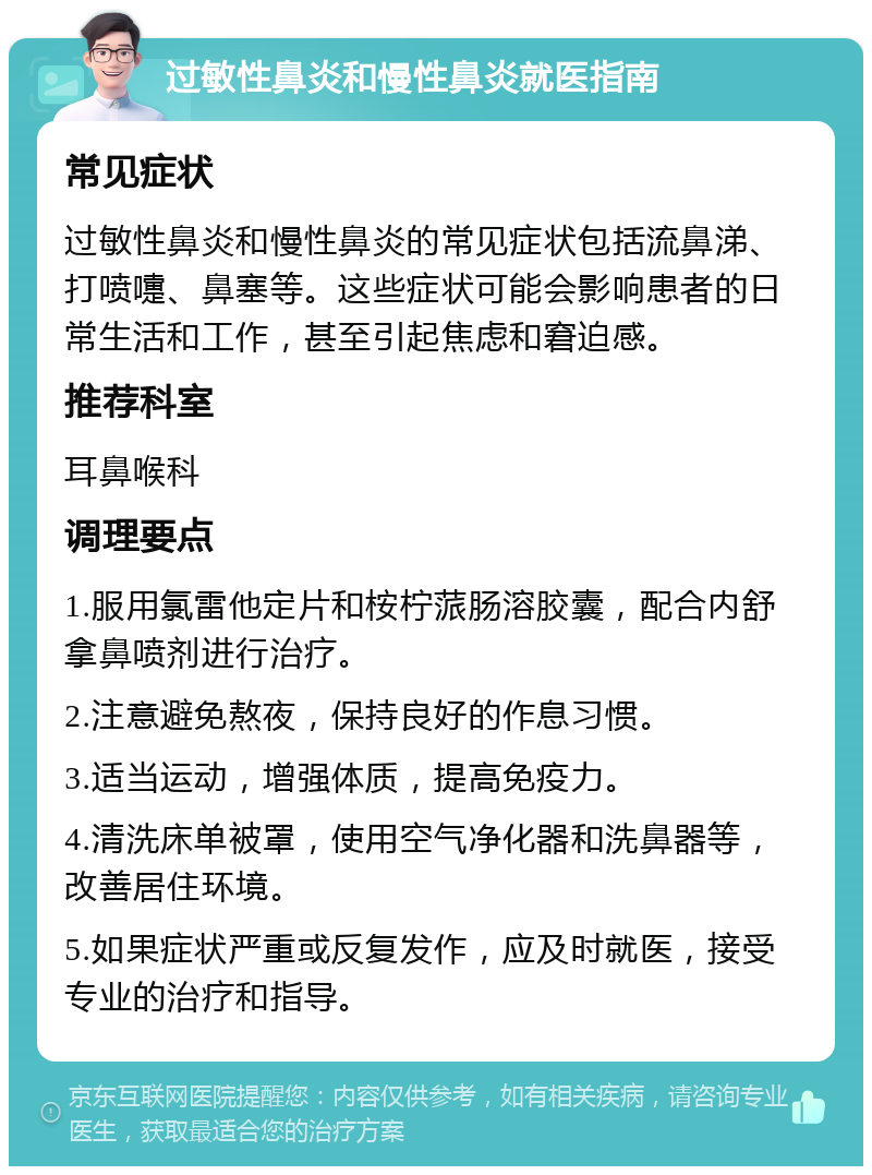 过敏性鼻炎和慢性鼻炎就医指南 常见症状 过敏性鼻炎和慢性鼻炎的常见症状包括流鼻涕、打喷嚏、鼻塞等。这些症状可能会影响患者的日常生活和工作，甚至引起焦虑和窘迫感。 推荐科室 耳鼻喉科 调理要点 1.服用氯雷他定片和桉柠蒎肠溶胶囊，配合内舒拿鼻喷剂进行治疗。 2.注意避免熬夜，保持良好的作息习惯。 3.适当运动，增强体质，提高免疫力。 4.清洗床单被罩，使用空气净化器和洗鼻器等，改善居住环境。 5.如果症状严重或反复发作，应及时就医，接受专业的治疗和指导。