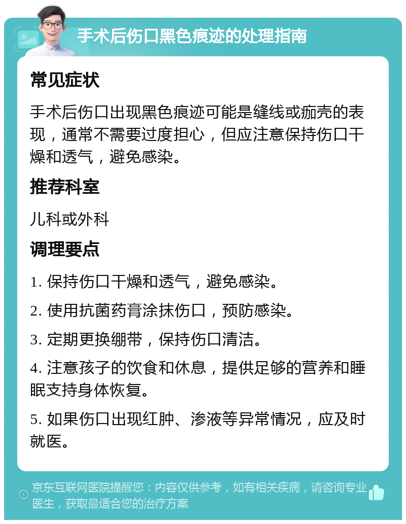 手术后伤口黑色痕迹的处理指南 常见症状 手术后伤口出现黑色痕迹可能是缝线或痂壳的表现，通常不需要过度担心，但应注意保持伤口干燥和透气，避免感染。 推荐科室 儿科或外科 调理要点 1. 保持伤口干燥和透气，避免感染。 2. 使用抗菌药膏涂抹伤口，预防感染。 3. 定期更换绷带，保持伤口清洁。 4. 注意孩子的饮食和休息，提供足够的营养和睡眠支持身体恢复。 5. 如果伤口出现红肿、渗液等异常情况，应及时就医。