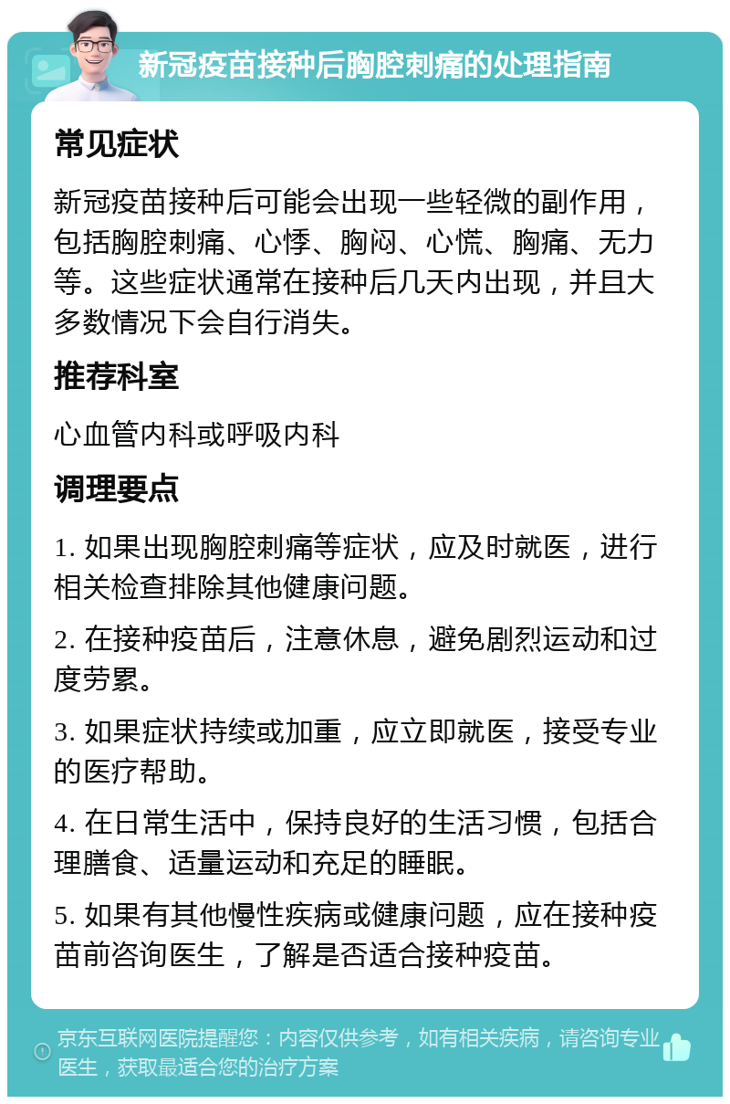 新冠疫苗接种后胸腔刺痛的处理指南 常见症状 新冠疫苗接种后可能会出现一些轻微的副作用，包括胸腔刺痛、心悸、胸闷、心慌、胸痛、无力等。这些症状通常在接种后几天内出现，并且大多数情况下会自行消失。 推荐科室 心血管内科或呼吸内科 调理要点 1. 如果出现胸腔刺痛等症状，应及时就医，进行相关检查排除其他健康问题。 2. 在接种疫苗后，注意休息，避免剧烈运动和过度劳累。 3. 如果症状持续或加重，应立即就医，接受专业的医疗帮助。 4. 在日常生活中，保持良好的生活习惯，包括合理膳食、适量运动和充足的睡眠。 5. 如果有其他慢性疾病或健康问题，应在接种疫苗前咨询医生，了解是否适合接种疫苗。