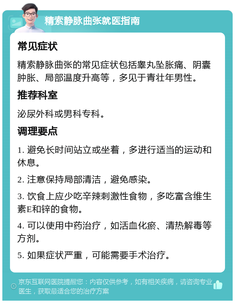 精索静脉曲张就医指南 常见症状 精索静脉曲张的常见症状包括睾丸坠胀痛、阴囊肿胀、局部温度升高等，多见于青壮年男性。 推荐科室 泌尿外科或男科专科。 调理要点 1. 避免长时间站立或坐着，多进行适当的运动和休息。 2. 注意保持局部清洁，避免感染。 3. 饮食上应少吃辛辣刺激性食物，多吃富含维生素E和锌的食物。 4. 可以使用中药治疗，如活血化瘀、清热解毒等方剂。 5. 如果症状严重，可能需要手术治疗。