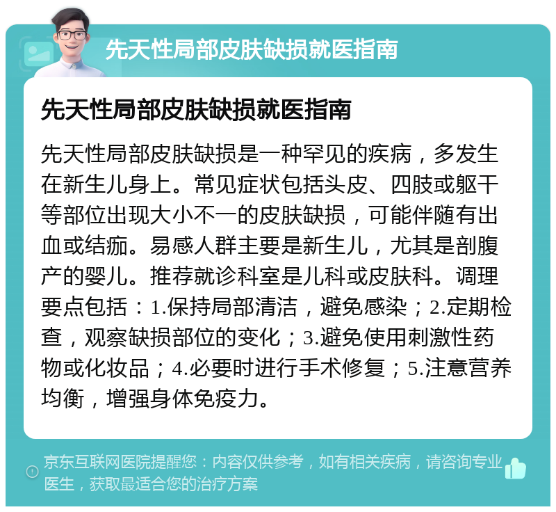 先天性局部皮肤缺损就医指南 先天性局部皮肤缺损就医指南 先天性局部皮肤缺损是一种罕见的疾病，多发生在新生儿身上。常见症状包括头皮、四肢或躯干等部位出现大小不一的皮肤缺损，可能伴随有出血或结痂。易感人群主要是新生儿，尤其是剖腹产的婴儿。推荐就诊科室是儿科或皮肤科。调理要点包括：1.保持局部清洁，避免感染；2.定期检查，观察缺损部位的变化；3.避免使用刺激性药物或化妆品；4.必要时进行手术修复；5.注意营养均衡，增强身体免疫力。