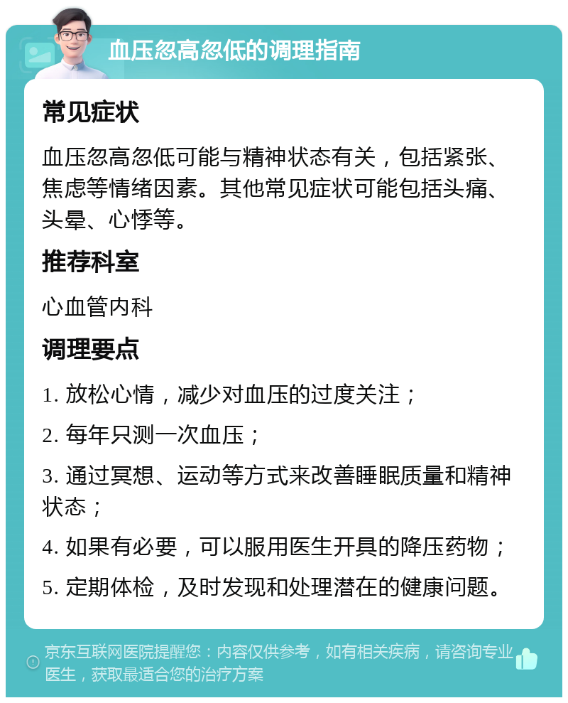 血压忽高忽低的调理指南 常见症状 血压忽高忽低可能与精神状态有关，包括紧张、焦虑等情绪因素。其他常见症状可能包括头痛、头晕、心悸等。 推荐科室 心血管内科 调理要点 1. 放松心情，减少对血压的过度关注； 2. 每年只测一次血压； 3. 通过冥想、运动等方式来改善睡眠质量和精神状态； 4. 如果有必要，可以服用医生开具的降压药物； 5. 定期体检，及时发现和处理潜在的健康问题。