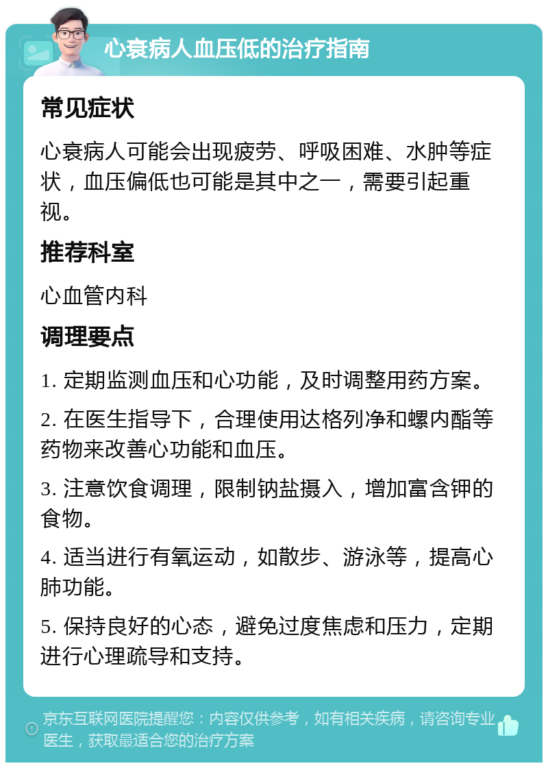 心衰病人血压低的治疗指南 常见症状 心衰病人可能会出现疲劳、呼吸困难、水肿等症状，血压偏低也可能是其中之一，需要引起重视。 推荐科室 心血管内科 调理要点 1. 定期监测血压和心功能，及时调整用药方案。 2. 在医生指导下，合理使用达格列净和螺内酯等药物来改善心功能和血压。 3. 注意饮食调理，限制钠盐摄入，增加富含钾的食物。 4. 适当进行有氧运动，如散步、游泳等，提高心肺功能。 5. 保持良好的心态，避免过度焦虑和压力，定期进行心理疏导和支持。