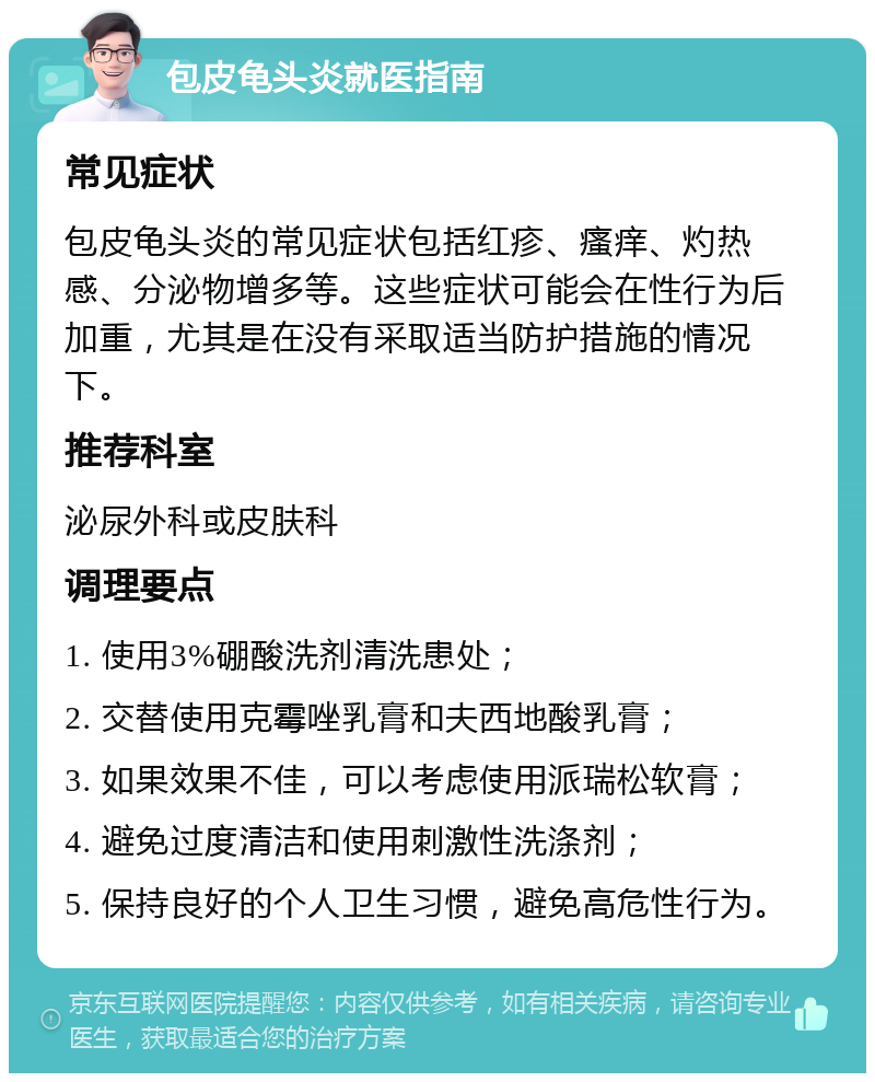 包皮龟头炎就医指南 常见症状 包皮龟头炎的常见症状包括红疹、瘙痒、灼热感、分泌物增多等。这些症状可能会在性行为后加重，尤其是在没有采取适当防护措施的情况下。 推荐科室 泌尿外科或皮肤科 调理要点 1. 使用3%硼酸洗剂清洗患处； 2. 交替使用克霉唑乳膏和夫西地酸乳膏； 3. 如果效果不佳，可以考虑使用派瑞松软膏； 4. 避免过度清洁和使用刺激性洗涤剂； 5. 保持良好的个人卫生习惯，避免高危性行为。