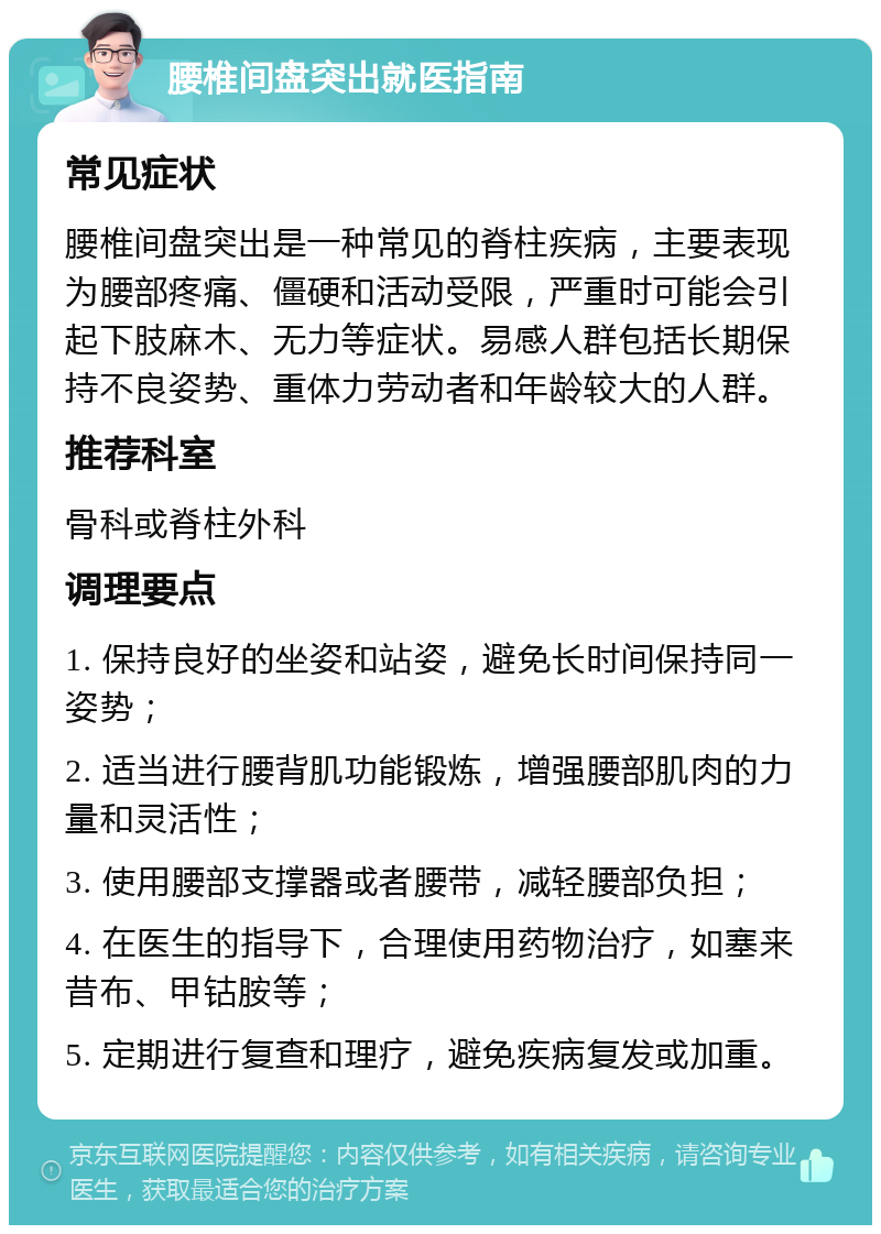 腰椎间盘突出就医指南 常见症状 腰椎间盘突出是一种常见的脊柱疾病，主要表现为腰部疼痛、僵硬和活动受限，严重时可能会引起下肢麻木、无力等症状。易感人群包括长期保持不良姿势、重体力劳动者和年龄较大的人群。 推荐科室 骨科或脊柱外科 调理要点 1. 保持良好的坐姿和站姿，避免长时间保持同一姿势； 2. 适当进行腰背肌功能锻炼，增强腰部肌肉的力量和灵活性； 3. 使用腰部支撑器或者腰带，减轻腰部负担； 4. 在医生的指导下，合理使用药物治疗，如塞来昔布、甲钴胺等； 5. 定期进行复查和理疗，避免疾病复发或加重。