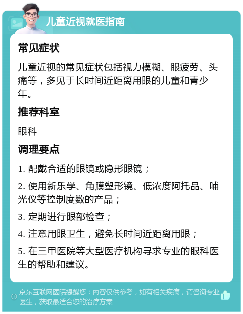 儿童近视就医指南 常见症状 儿童近视的常见症状包括视力模糊、眼疲劳、头痛等，多见于长时间近距离用眼的儿童和青少年。 推荐科室 眼科 调理要点 1. 配戴合适的眼镜或隐形眼镜； 2. 使用新乐学、角膜塑形镜、低浓度阿托品、哺光仪等控制度数的产品； 3. 定期进行眼部检查； 4. 注意用眼卫生，避免长时间近距离用眼； 5. 在三甲医院等大型医疗机构寻求专业的眼科医生的帮助和建议。