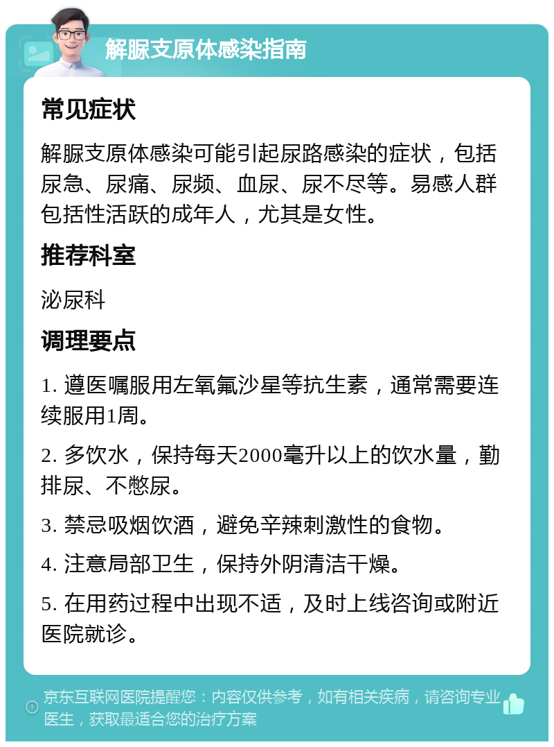 解脲支原体感染指南 常见症状 解脲支原体感染可能引起尿路感染的症状，包括尿急、尿痛、尿频、血尿、尿不尽等。易感人群包括性活跃的成年人，尤其是女性。 推荐科室 泌尿科 调理要点 1. 遵医嘱服用左氧氟沙星等抗生素，通常需要连续服用1周。 2. 多饮水，保持每天2000毫升以上的饮水量，勤排尿、不憋尿。 3. 禁忌吸烟饮酒，避免辛辣刺激性的食物。 4. 注意局部卫生，保持外阴清洁干燥。 5. 在用药过程中出现不适，及时上线咨询或附近医院就诊。