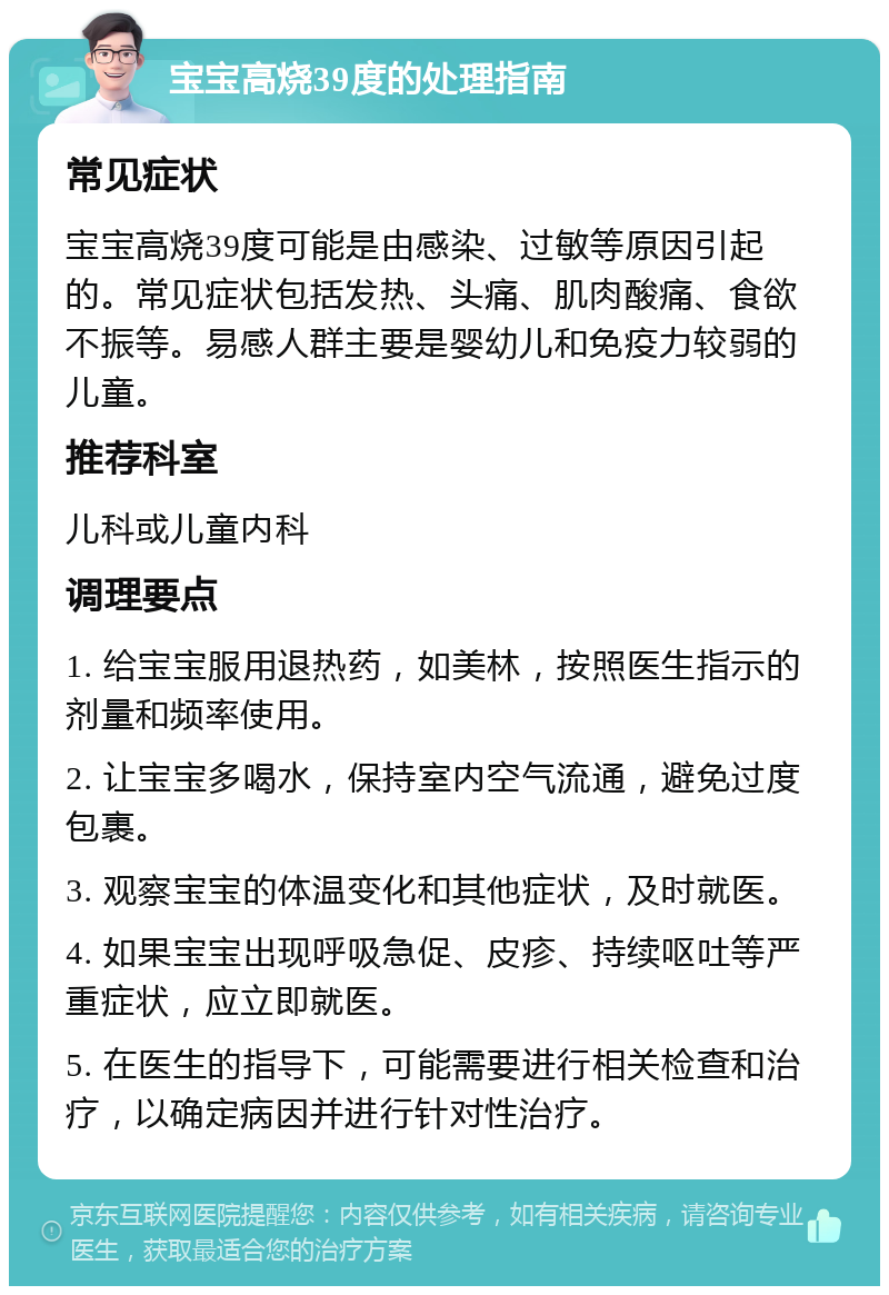 宝宝高烧39度的处理指南 常见症状 宝宝高烧39度可能是由感染、过敏等原因引起的。常见症状包括发热、头痛、肌肉酸痛、食欲不振等。易感人群主要是婴幼儿和免疫力较弱的儿童。 推荐科室 儿科或儿童内科 调理要点 1. 给宝宝服用退热药，如美林，按照医生指示的剂量和频率使用。 2. 让宝宝多喝水，保持室内空气流通，避免过度包裹。 3. 观察宝宝的体温变化和其他症状，及时就医。 4. 如果宝宝出现呼吸急促、皮疹、持续呕吐等严重症状，应立即就医。 5. 在医生的指导下，可能需要进行相关检查和治疗，以确定病因并进行针对性治疗。