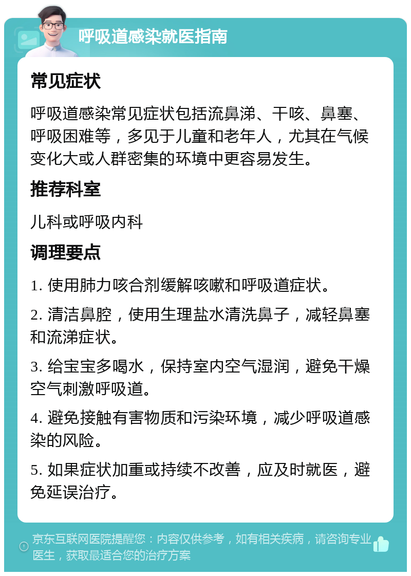 呼吸道感染就医指南 常见症状 呼吸道感染常见症状包括流鼻涕、干咳、鼻塞、呼吸困难等，多见于儿童和老年人，尤其在气候变化大或人群密集的环境中更容易发生。 推荐科室 儿科或呼吸内科 调理要点 1. 使用肺力咳合剂缓解咳嗽和呼吸道症状。 2. 清洁鼻腔，使用生理盐水清洗鼻子，减轻鼻塞和流涕症状。 3. 给宝宝多喝水，保持室内空气湿润，避免干燥空气刺激呼吸道。 4. 避免接触有害物质和污染环境，减少呼吸道感染的风险。 5. 如果症状加重或持续不改善，应及时就医，避免延误治疗。