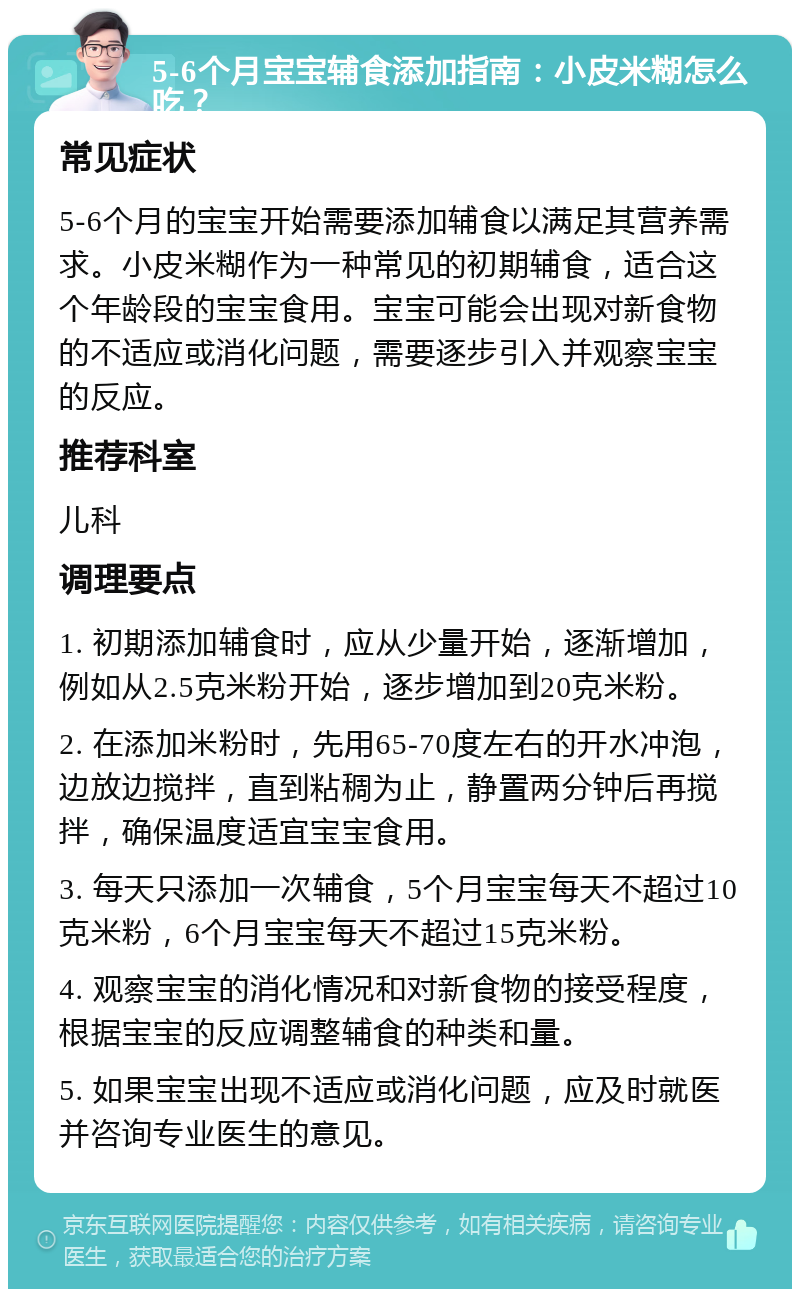 5-6个月宝宝辅食添加指南：小皮米糊怎么吃？ 常见症状 5-6个月的宝宝开始需要添加辅食以满足其营养需求。小皮米糊作为一种常见的初期辅食，适合这个年龄段的宝宝食用。宝宝可能会出现对新食物的不适应或消化问题，需要逐步引入并观察宝宝的反应。 推荐科室 儿科 调理要点 1. 初期添加辅食时，应从少量开始，逐渐增加，例如从2.5克米粉开始，逐步增加到20克米粉。 2. 在添加米粉时，先用65-70度左右的开水冲泡，边放边搅拌，直到粘稠为止，静置两分钟后再搅拌，确保温度适宜宝宝食用。 3. 每天只添加一次辅食，5个月宝宝每天不超过10克米粉，6个月宝宝每天不超过15克米粉。 4. 观察宝宝的消化情况和对新食物的接受程度，根据宝宝的反应调整辅食的种类和量。 5. 如果宝宝出现不适应或消化问题，应及时就医并咨询专业医生的意见。