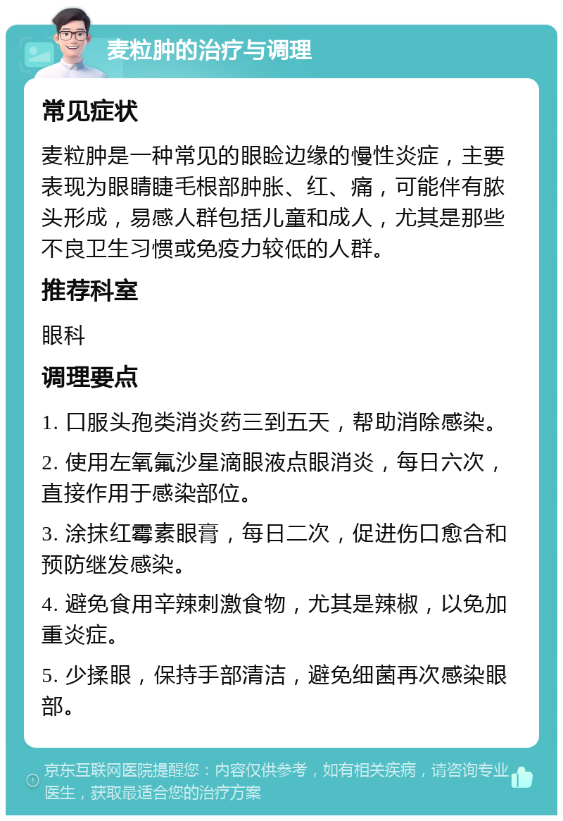 麦粒肿的治疗与调理 常见症状 麦粒肿是一种常见的眼睑边缘的慢性炎症，主要表现为眼睛睫毛根部肿胀、红、痛，可能伴有脓头形成，易感人群包括儿童和成人，尤其是那些不良卫生习惯或免疫力较低的人群。 推荐科室 眼科 调理要点 1. 口服头孢类消炎药三到五天，帮助消除感染。 2. 使用左氧氟沙星滴眼液点眼消炎，每日六次，直接作用于感染部位。 3. 涂抹红霉素眼膏，每日二次，促进伤口愈合和预防继发感染。 4. 避免食用辛辣刺激食物，尤其是辣椒，以免加重炎症。 5. 少揉眼，保持手部清洁，避免细菌再次感染眼部。