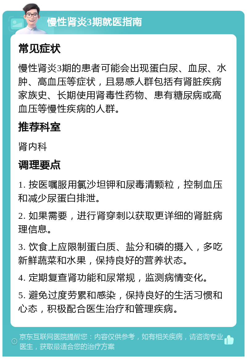 慢性肾炎3期就医指南 常见症状 慢性肾炎3期的患者可能会出现蛋白尿、血尿、水肿、高血压等症状，且易感人群包括有肾脏疾病家族史、长期使用肾毒性药物、患有糖尿病或高血压等慢性疾病的人群。 推荐科室 肾内科 调理要点 1. 按医嘱服用氯沙坦钾和尿毒清颗粒，控制血压和减少尿蛋白排泄。 2. 如果需要，进行肾穿刺以获取更详细的肾脏病理信息。 3. 饮食上应限制蛋白质、盐分和磷的摄入，多吃新鲜蔬菜和水果，保持良好的营养状态。 4. 定期复查肾功能和尿常规，监测病情变化。 5. 避免过度劳累和感染，保持良好的生活习惯和心态，积极配合医生治疗和管理疾病。