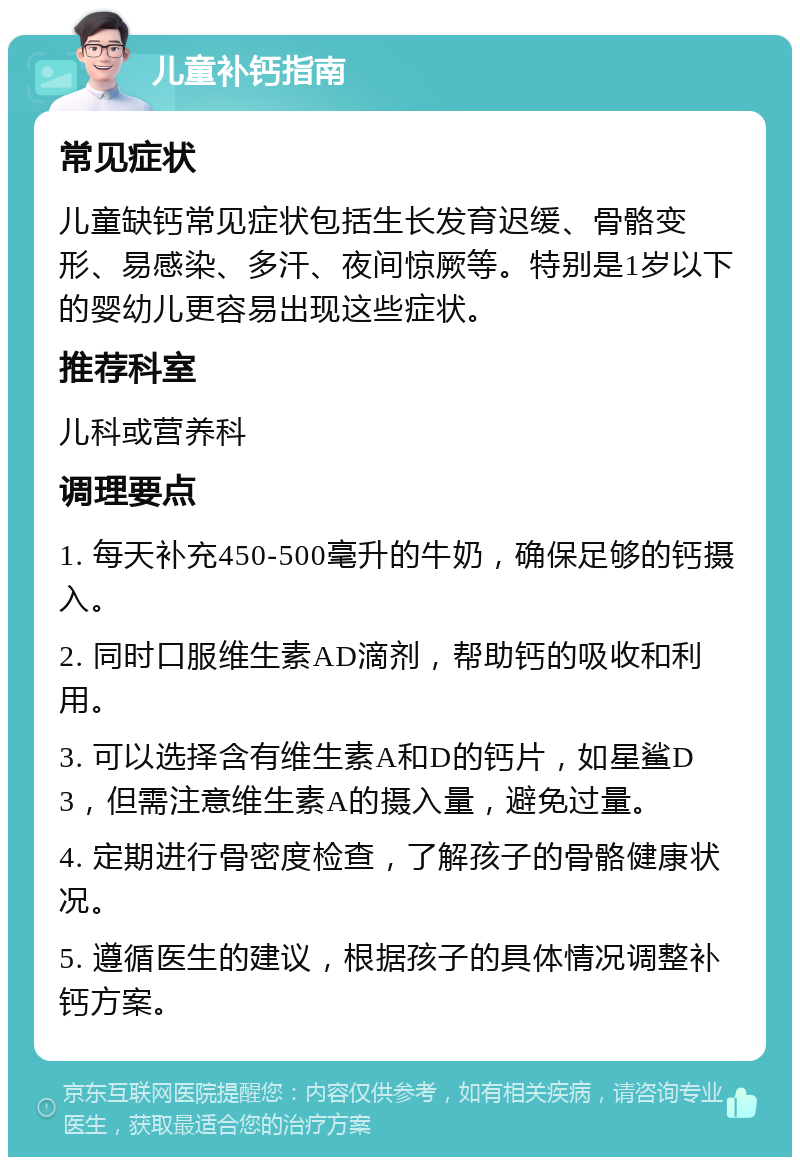 儿童补钙指南 常见症状 儿童缺钙常见症状包括生长发育迟缓、骨骼变形、易感染、多汗、夜间惊厥等。特别是1岁以下的婴幼儿更容易出现这些症状。 推荐科室 儿科或营养科 调理要点 1. 每天补充450-500毫升的牛奶，确保足够的钙摄入。 2. 同时口服维生素AD滴剂，帮助钙的吸收和利用。 3. 可以选择含有维生素A和D的钙片，如星鲨D3，但需注意维生素A的摄入量，避免过量。 4. 定期进行骨密度检查，了解孩子的骨骼健康状况。 5. 遵循医生的建议，根据孩子的具体情况调整补钙方案。