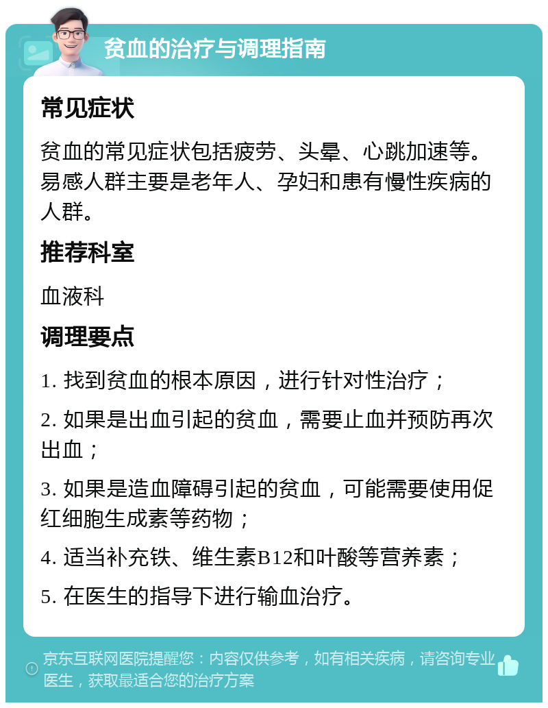 贫血的治疗与调理指南 常见症状 贫血的常见症状包括疲劳、头晕、心跳加速等。易感人群主要是老年人、孕妇和患有慢性疾病的人群。 推荐科室 血液科 调理要点 1. 找到贫血的根本原因，进行针对性治疗； 2. 如果是出血引起的贫血，需要止血并预防再次出血； 3. 如果是造血障碍引起的贫血，可能需要使用促红细胞生成素等药物； 4. 适当补充铁、维生素B12和叶酸等营养素； 5. 在医生的指导下进行输血治疗。