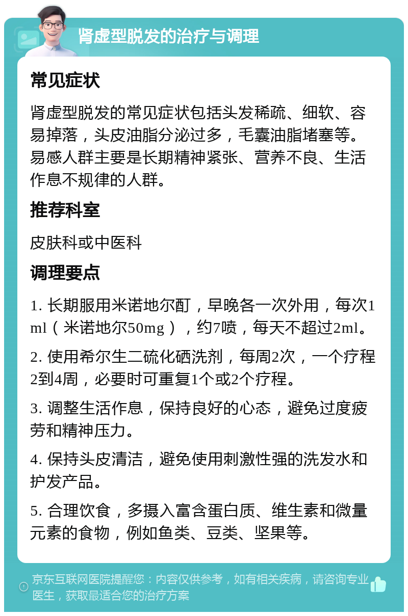 肾虚型脱发的治疗与调理 常见症状 肾虚型脱发的常见症状包括头发稀疏、细软、容易掉落，头皮油脂分泌过多，毛囊油脂堵塞等。易感人群主要是长期精神紧张、营养不良、生活作息不规律的人群。 推荐科室 皮肤科或中医科 调理要点 1. 长期服用米诺地尔酊，早晚各一次外用，每次1ml（米诺地尔50mg），约7喷，每天不超过2ml。 2. 使用希尔生二硫化硒洗剂，每周2次，一个疗程2到4周，必要时可重复1个或2个疗程。 3. 调整生活作息，保持良好的心态，避免过度疲劳和精神压力。 4. 保持头皮清洁，避免使用刺激性强的洗发水和护发产品。 5. 合理饮食，多摄入富含蛋白质、维生素和微量元素的食物，例如鱼类、豆类、坚果等。