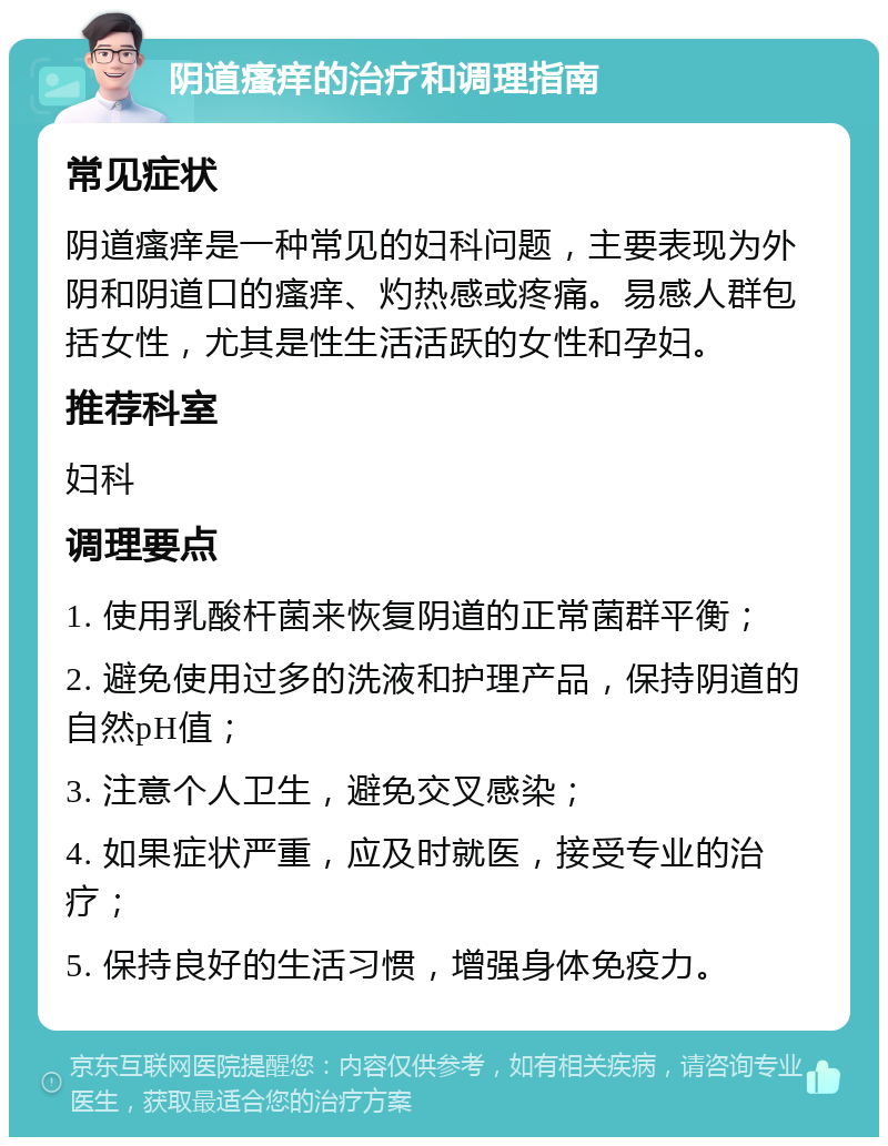 阴道瘙痒的治疗和调理指南 常见症状 阴道瘙痒是一种常见的妇科问题，主要表现为外阴和阴道口的瘙痒、灼热感或疼痛。易感人群包括女性，尤其是性生活活跃的女性和孕妇。 推荐科室 妇科 调理要点 1. 使用乳酸杆菌来恢复阴道的正常菌群平衡； 2. 避免使用过多的洗液和护理产品，保持阴道的自然pH值； 3. 注意个人卫生，避免交叉感染； 4. 如果症状严重，应及时就医，接受专业的治疗； 5. 保持良好的生活习惯，增强身体免疫力。