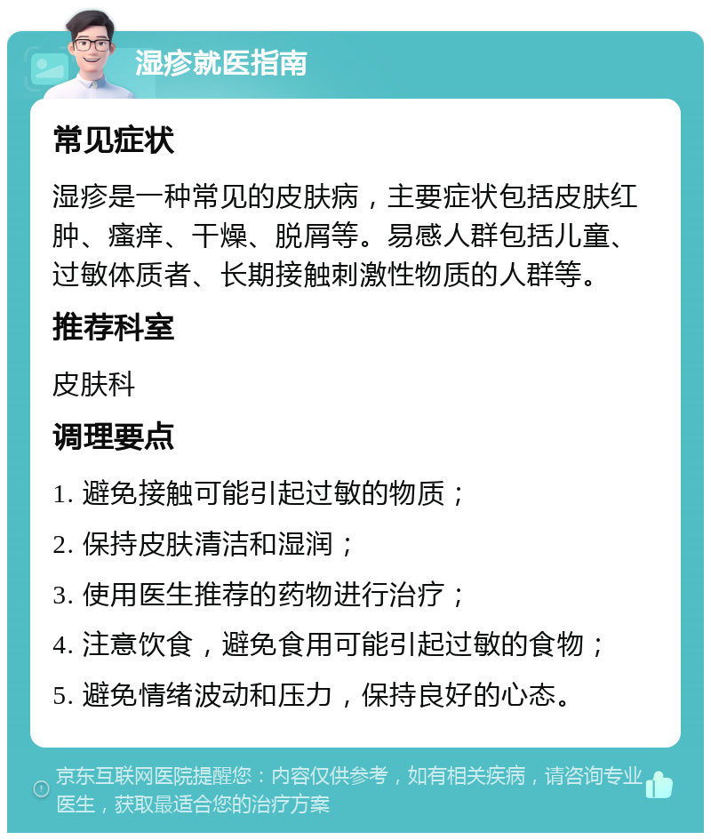 湿疹就医指南 常见症状 湿疹是一种常见的皮肤病，主要症状包括皮肤红肿、瘙痒、干燥、脱屑等。易感人群包括儿童、过敏体质者、长期接触刺激性物质的人群等。 推荐科室 皮肤科 调理要点 1. 避免接触可能引起过敏的物质； 2. 保持皮肤清洁和湿润； 3. 使用医生推荐的药物进行治疗； 4. 注意饮食，避免食用可能引起过敏的食物； 5. 避免情绪波动和压力，保持良好的心态。