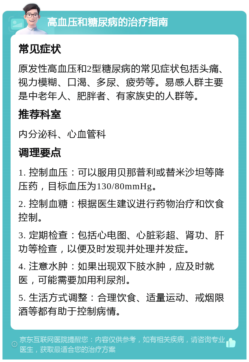 高血压和糖尿病的治疗指南 常见症状 原发性高血压和2型糖尿病的常见症状包括头痛、视力模糊、口渴、多尿、疲劳等。易感人群主要是中老年人、肥胖者、有家族史的人群等。 推荐科室 内分泌科、心血管科 调理要点 1. 控制血压：可以服用贝那普利或替米沙坦等降压药，目标血压为130/80mmHg。 2. 控制血糖：根据医生建议进行药物治疗和饮食控制。 3. 定期检查：包括心电图、心脏彩超、肾功、肝功等检查，以便及时发现并处理并发症。 4. 注意水肿：如果出现双下肢水肿，应及时就医，可能需要加用利尿剂。 5. 生活方式调整：合理饮食、适量运动、戒烟限酒等都有助于控制病情。