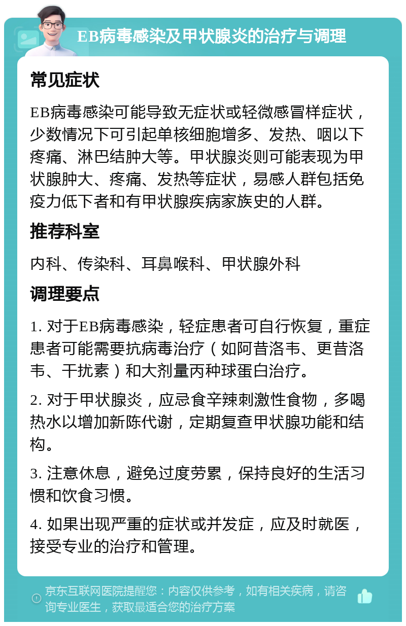 EB病毒感染及甲状腺炎的治疗与调理 常见症状 EB病毒感染可能导致无症状或轻微感冒样症状，少数情况下可引起单核细胞增多、发热、咽以下疼痛、淋巴结肿大等。甲状腺炎则可能表现为甲状腺肿大、疼痛、发热等症状，易感人群包括免疫力低下者和有甲状腺疾病家族史的人群。 推荐科室 内科、传染科、耳鼻喉科、甲状腺外科 调理要点 1. 对于EB病毒感染，轻症患者可自行恢复，重症患者可能需要抗病毒治疗（如阿昔洛韦、更昔洛韦、干扰素）和大剂量丙种球蛋白治疗。 2. 对于甲状腺炎，应忌食辛辣刺激性食物，多喝热水以增加新陈代谢，定期复查甲状腺功能和结构。 3. 注意休息，避免过度劳累，保持良好的生活习惯和饮食习惯。 4. 如果出现严重的症状或并发症，应及时就医，接受专业的治疗和管理。