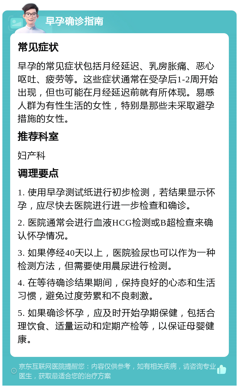 早孕确诊指南 常见症状 早孕的常见症状包括月经延迟、乳房胀痛、恶心呕吐、疲劳等。这些症状通常在受孕后1-2周开始出现，但也可能在月经延迟前就有所体现。易感人群为有性生活的女性，特别是那些未采取避孕措施的女性。 推荐科室 妇产科 调理要点 1. 使用早孕测试纸进行初步检测，若结果显示怀孕，应尽快去医院进行进一步检查和确诊。 2. 医院通常会进行血液HCG检测或B超检查来确认怀孕情况。 3. 如果停经40天以上，医院验尿也可以作为一种检测方法，但需要使用晨尿进行检测。 4. 在等待确诊结果期间，保持良好的心态和生活习惯，避免过度劳累和不良刺激。 5. 如果确诊怀孕，应及时开始孕期保健，包括合理饮食、适量运动和定期产检等，以保证母婴健康。