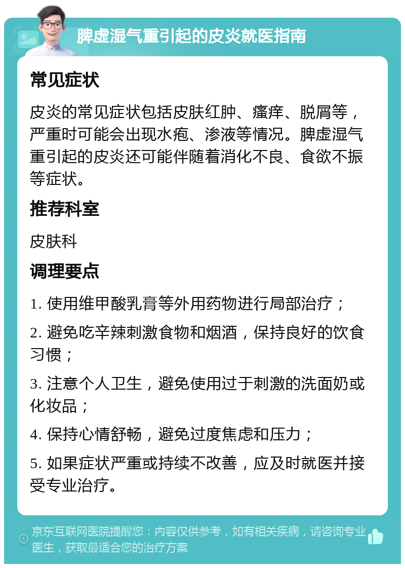 脾虚湿气重引起的皮炎就医指南 常见症状 皮炎的常见症状包括皮肤红肿、瘙痒、脱屑等，严重时可能会出现水疱、渗液等情况。脾虚湿气重引起的皮炎还可能伴随着消化不良、食欲不振等症状。 推荐科室 皮肤科 调理要点 1. 使用维甲酸乳膏等外用药物进行局部治疗； 2. 避免吃辛辣刺激食物和烟酒，保持良好的饮食习惯； 3. 注意个人卫生，避免使用过于刺激的洗面奶或化妆品； 4. 保持心情舒畅，避免过度焦虑和压力； 5. 如果症状严重或持续不改善，应及时就医并接受专业治疗。