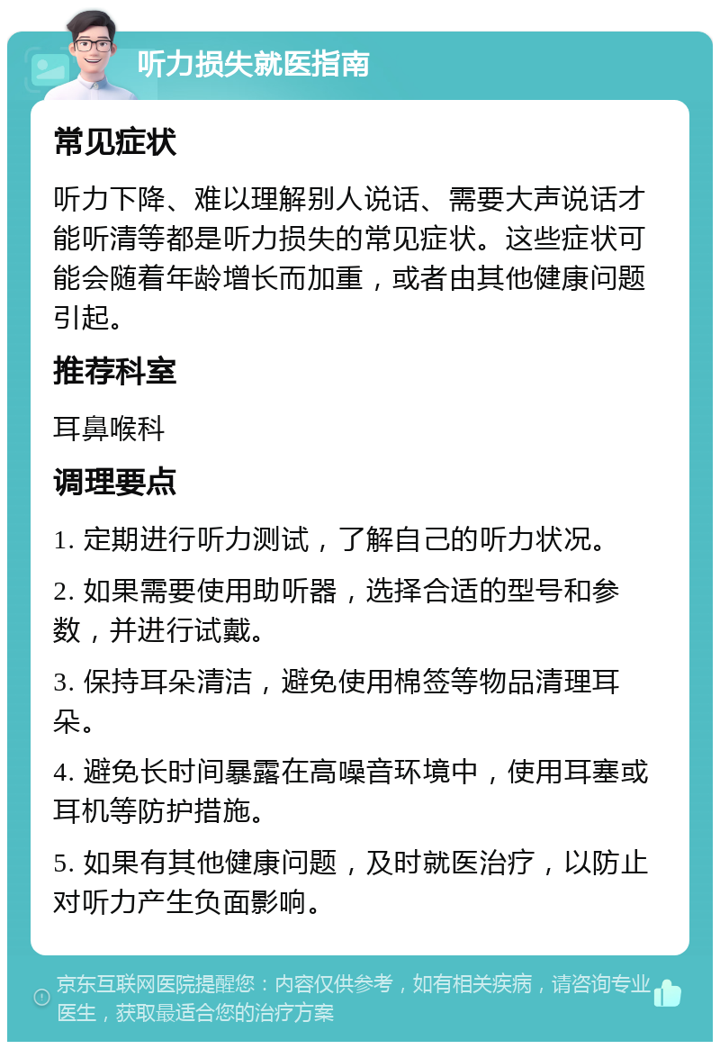 听力损失就医指南 常见症状 听力下降、难以理解别人说话、需要大声说话才能听清等都是听力损失的常见症状。这些症状可能会随着年龄增长而加重，或者由其他健康问题引起。 推荐科室 耳鼻喉科 调理要点 1. 定期进行听力测试，了解自己的听力状况。 2. 如果需要使用助听器，选择合适的型号和参数，并进行试戴。 3. 保持耳朵清洁，避免使用棉签等物品清理耳朵。 4. 避免长时间暴露在高噪音环境中，使用耳塞或耳机等防护措施。 5. 如果有其他健康问题，及时就医治疗，以防止对听力产生负面影响。