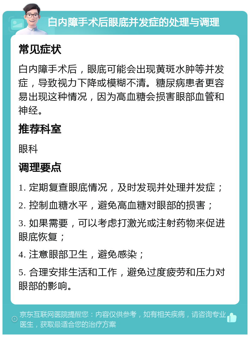 白内障手术后眼底并发症的处理与调理 常见症状 白内障手术后，眼底可能会出现黄斑水肿等并发症，导致视力下降或模糊不清。糖尿病患者更容易出现这种情况，因为高血糖会损害眼部血管和神经。 推荐科室 眼科 调理要点 1. 定期复查眼底情况，及时发现并处理并发症； 2. 控制血糖水平，避免高血糖对眼部的损害； 3. 如果需要，可以考虑打激光或注射药物来促进眼底恢复； 4. 注意眼部卫生，避免感染； 5. 合理安排生活和工作，避免过度疲劳和压力对眼部的影响。