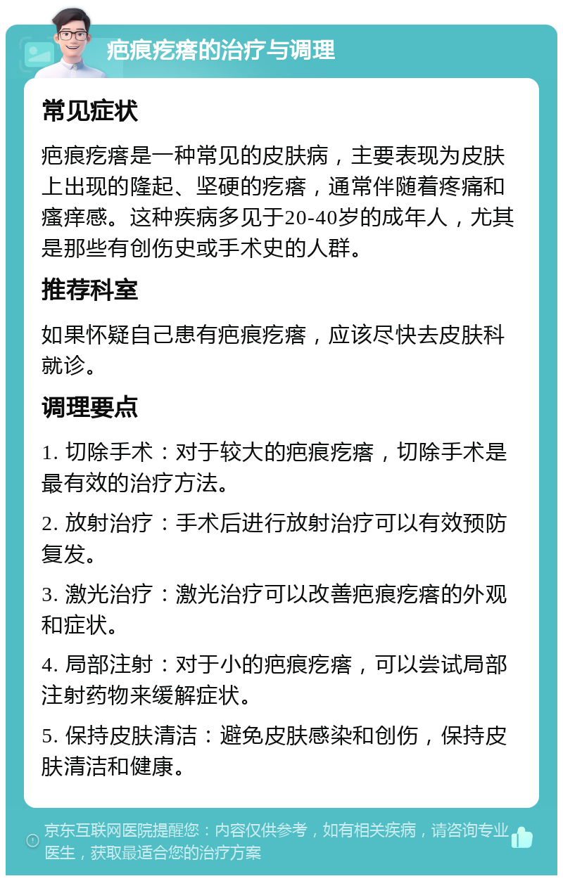 疤痕疙瘩的治疗与调理 常见症状 疤痕疙瘩是一种常见的皮肤病，主要表现为皮肤上出现的隆起、坚硬的疙瘩，通常伴随着疼痛和瘙痒感。这种疾病多见于20-40岁的成年人，尤其是那些有创伤史或手术史的人群。 推荐科室 如果怀疑自己患有疤痕疙瘩，应该尽快去皮肤科就诊。 调理要点 1. 切除手术：对于较大的疤痕疙瘩，切除手术是最有效的治疗方法。 2. 放射治疗：手术后进行放射治疗可以有效预防复发。 3. 激光治疗：激光治疗可以改善疤痕疙瘩的外观和症状。 4. 局部注射：对于小的疤痕疙瘩，可以尝试局部注射药物来缓解症状。 5. 保持皮肤清洁：避免皮肤感染和创伤，保持皮肤清洁和健康。