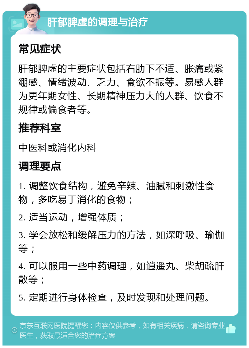 肝郁脾虚的调理与治疗 常见症状 肝郁脾虚的主要症状包括右肋下不适、胀痛或紧绷感、情绪波动、乏力、食欲不振等。易感人群为更年期女性、长期精神压力大的人群、饮食不规律或偏食者等。 推荐科室 中医科或消化内科 调理要点 1. 调整饮食结构，避免辛辣、油腻和刺激性食物，多吃易于消化的食物； 2. 适当运动，增强体质； 3. 学会放松和缓解压力的方法，如深呼吸、瑜伽等； 4. 可以服用一些中药调理，如逍遥丸、柴胡疏肝散等； 5. 定期进行身体检查，及时发现和处理问题。