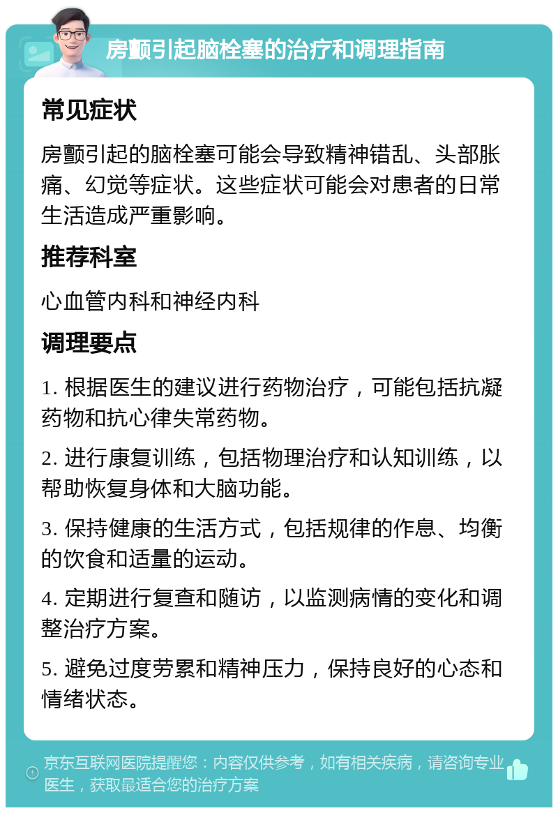 房颤引起脑栓塞的治疗和调理指南 常见症状 房颤引起的脑栓塞可能会导致精神错乱、头部胀痛、幻觉等症状。这些症状可能会对患者的日常生活造成严重影响。 推荐科室 心血管内科和神经内科 调理要点 1. 根据医生的建议进行药物治疗，可能包括抗凝药物和抗心律失常药物。 2. 进行康复训练，包括物理治疗和认知训练，以帮助恢复身体和大脑功能。 3. 保持健康的生活方式，包括规律的作息、均衡的饮食和适量的运动。 4. 定期进行复查和随访，以监测病情的变化和调整治疗方案。 5. 避免过度劳累和精神压力，保持良好的心态和情绪状态。